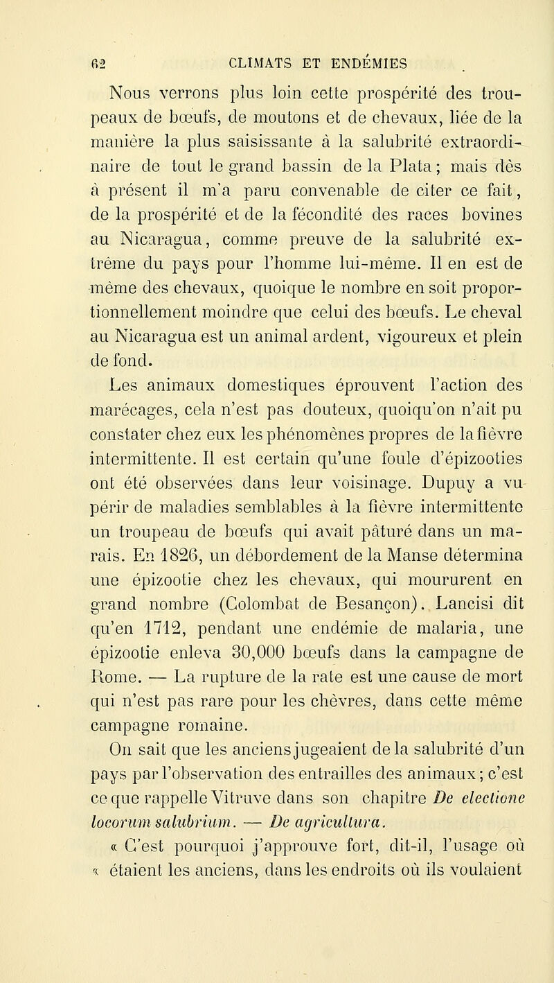 Nous verrons plus loin cette prospérité des trou- peaux de bœufs, de moutons et de chevaux, liée de la manière la plus saisissante à la salubrité extraordi- naire de tout le grand bassin de la Plata ; mais dès à présent il m'a paru convenable de citer ce fait, de la prospérité et de la fécondité des races bovines au Nicaragua, comme preuve de la salubrité ex- trême du pays pour l'homme lui-même. Il en est de même des chevaux, quoique le nombre en soit propor- tionnellement moindre que celui des bœufs. Le cheval au Nicaragua est un animal ardent, vigoureux et plein de fond. Les animaux domestiques éprouvent l'action des marécages, cela n'est pas douteux, quoiqu'on n'ait pu constater chez eux les phénomènes propres de la fièvre intermittente. Il est certain qu'une foule d'épizooties ont été observées dans leur voisinage. Dupuy a vu- périr de maladies semblables à la fièvre intermittente un troupeau de bœufs qui avait pâturé dans un ma- rais. En 1826, un débordement de la Manse détermina une épizootie chez les chevaux, qui moururent en grand nombre (Golombat de Besançon). Lancisi dit qu'en 1712, pendant une endémie de malaria, une épizootie enleva 30,000 bœufs dans la campagne de Rome. — La rupture de la rate est une cause de mort qui n'est pas rare pour les chèvres, dans cette même campagne romaine. On sait que les anciens jugeaient delà salubrité d'un pays par l'observation des entrailles des animaux ; c'est ce que rappelle Vitruve dans son chapitre De eleciione locorum salubrium. — De agricuUiira. « C'est pourquoi j'approuve fort, dit-il, l'usage où « étaient les anciens, dans les endroits où ils voulaient