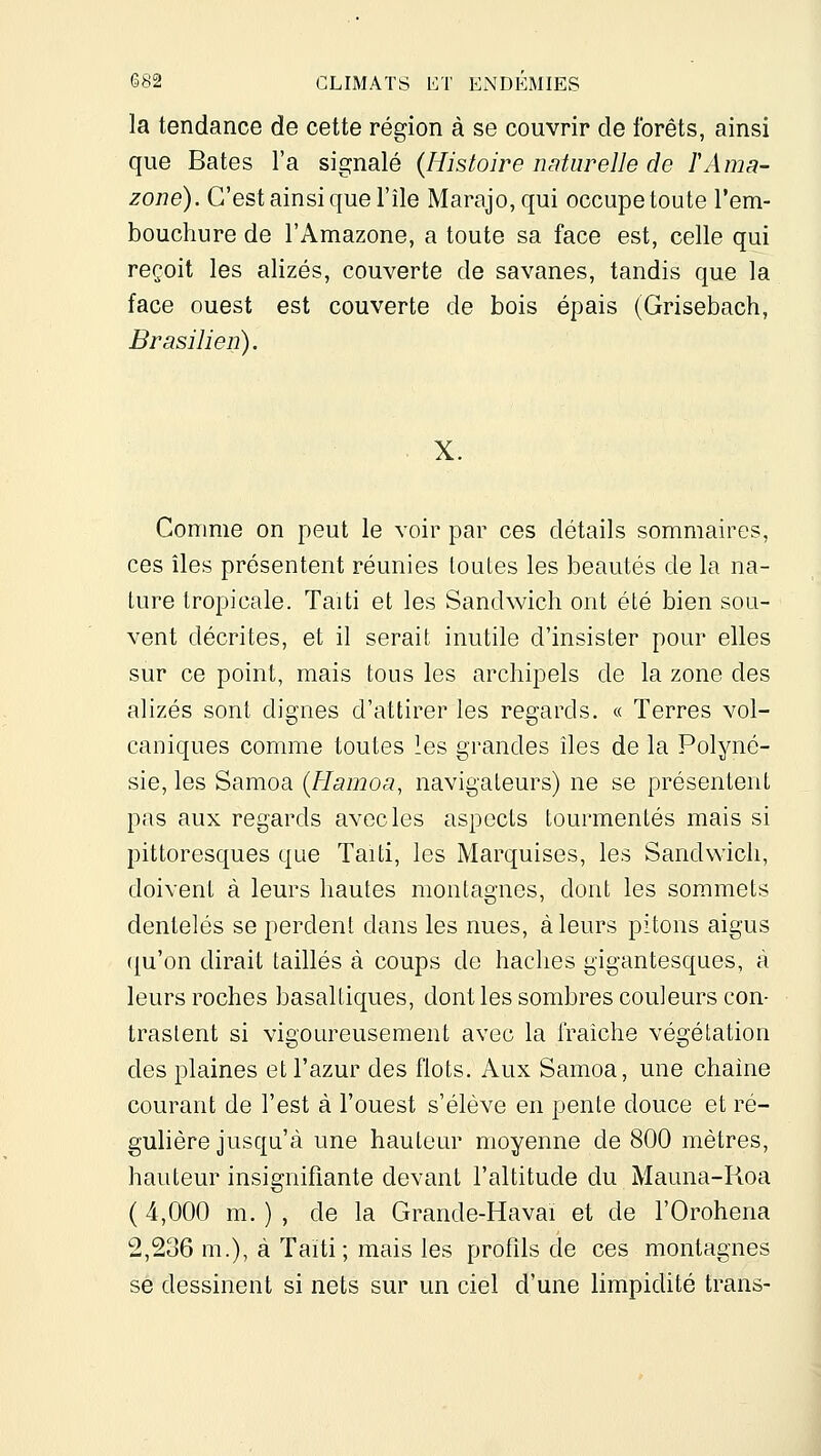 la tendance de cette région à se couvrir de forêts, ainsi que Bâtes l'a signalé (Histoire naturelle de F Ama- zone). C'est ainsi que l'île Marajo,qui occupe toute l'em- bouchure de l'Amazone, a toute sa face est, celle qui reçoit les alizés, couverte de savanes, tandis que la face ouest est couverte de bois épais (Grisebach, Brasilien). X. Comme on peut le voir par ces détails sommaires, ces îles présentent réunies toutes les beautés de la na- ture tropicale. Taiti et les Sandwich ont été bien sou- vent décrites, et il serait inutile d'insister pour elles sur ce point, mais tous les archipels de la zone des alizés sont dignes d'attirer les regards. « Terres vol- caniques comme toutes les grandes îles de la Polyné- sie, les Samoa (Hamoa, navigateurs) ne se présentent pas aux regards avec les aspects tourmentés mais si pittoresques que Taiti, les Marquises, les Sandwich, doivent à leurs hautes montagnes, dont les sommets dentelés se perdent dans les nues, à leurs pitons aigus ({u'on dirait taillés à coups de haches gigantesques, à leurs roches basaltiques, dont les sombres couleurs con- trastent si vigoureusement avec la fraîche végétation des plaines et l'azur des flots. Aux Samoa, une chaîne courant de l'est à l'ouest s'élève en pente douce et ré- guhère jusqu'à une hauteur moyenne de 800 mètres, hauteur insignifiante devant l'altitude du Mauna-Roa ( 4,000 m. ) , de la Grande-Havai et de l'Orohena 2,236 m.), à Taïti; mais les profils de ces montagnes se dessinent si nets sur un ciel d'une limpidité Irans-