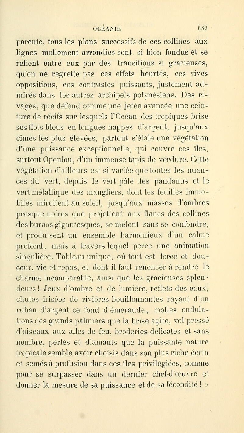 OCEAiMli <3S3 parente, tous les plans successifs de ces collines aux lignes mollement arrondies sont si bien fondus et se relient entre eux par des transitions si gracieuses, qu'on ne regrette pas ces effets heurtés, ces vives oppositions, ces contrastes puissants, justement ad- mirés dans les autres archipels polynésiens. Des ri- vages, que défend comme une jetée avancée une cein- ture de récifs sur lesquels l'Océan des tropiques brise ses flots bleus en longues nappes d'argent, jusqu'aux cimes les plus élevées, partout s'étale une végétation d'une puissance exceptionnelle, qui couvre ces îles, surtout Opoulou, d'un immense tapis de verdure. Cette végétation d'ailleurs est si variée que toutes les nuan- ces du vert, depuis le vert pâle des pandanus et le vert métallique des manghers, dont les feuilles immo- biles miroitent au soleil, jusqu'aux masses d'ombres presque noires que projettent aux flancs des collines des buraos gigantesques, se mêlent sans se confondre, et produisent un ensemble harmonieux d'un calme profond, mais à travers lequel perce une animation singulière. Tableau unique, où tout est force et dou- ceur, vie et repos, et dont il faut renoncer à rendre le charme incomparable, ainsi que les gracieuses splen- deurs ! Jeux d'ombre et de lumière, reflets des eaux, chutes irisées de rivières bouillonnantes rayant d'un ruban d'argent ce fond d'émeraude, molles ondula- tions des grands palmiers que la brise agite, vol pressé d'oiseaux aux ailes de feu, broderies délicates et sans nombre, perles et diamants que la puissante nature tropicale semble avoir choisis dans son plus riche écrin et semés à profusion dans ces îles privilégiées, comme pour se surpasser dans un dernier chef-d'œuvre et donner la mesure de sa puissance et de sa fécondité ! »