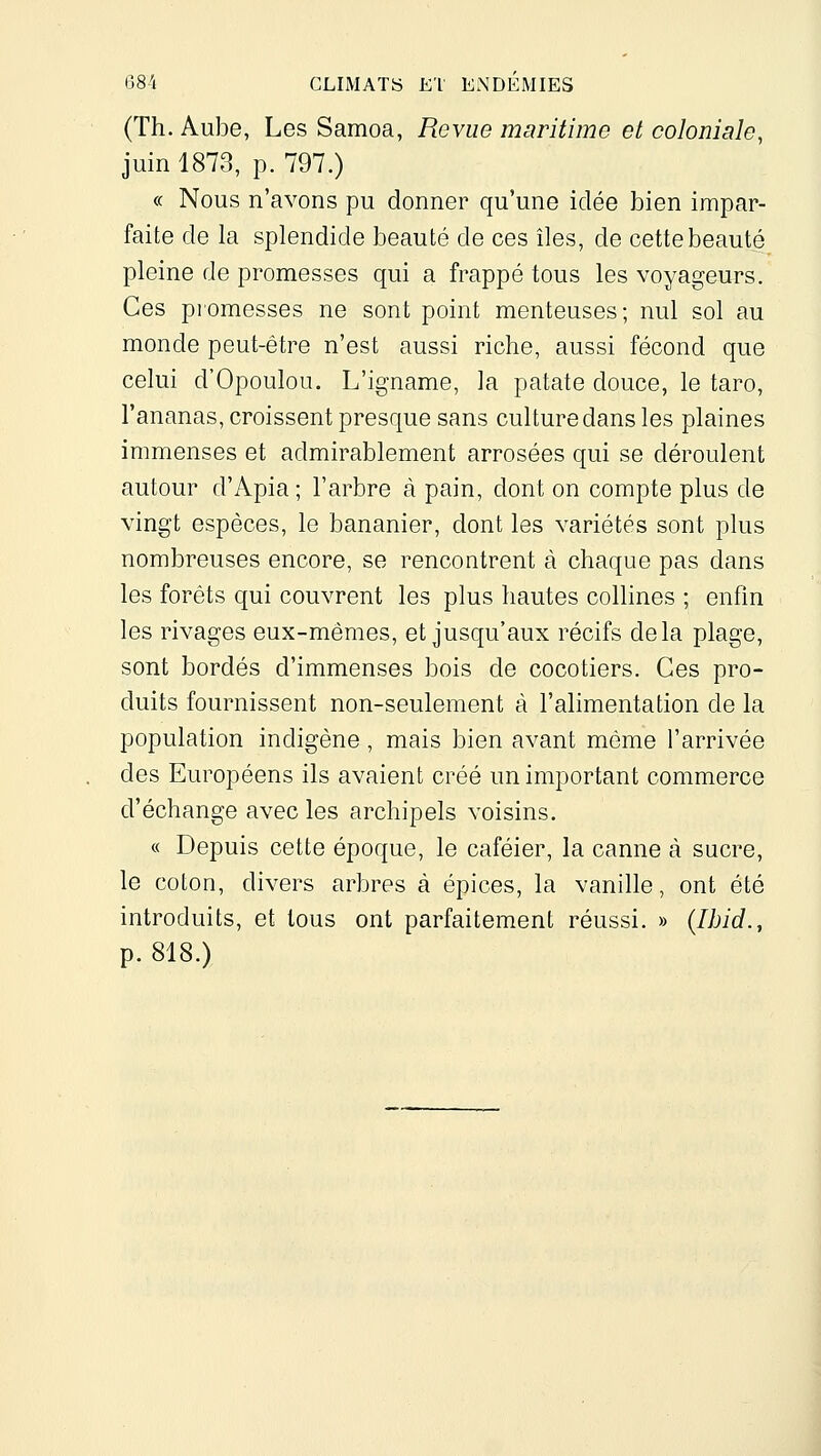 (Th. Aube, Les Samoa, Revue maritime et coloniale, juin 1873, p. 797.) « Nous n'avons pu donner qu'une idée bien impar- faite de la splendide beauté de ces îles, de cette beauté pleine de promesses qui a frappé tous les voyageurs. Ces piomesses ne sont point menteuses; nul sol au monde peut-être n'est aussi riche, aussi fécond que celui d'Opoulou. L'igname, la patate douce, le tare, l'ananas, croissent presque sans culture dans les plaines immenses et admirablement arrosées qui se déroulent autour d'Apia ; l'arbre à pain, dont on compte plus de vingt espèces, le bananier, dont les variétés sont plus nombreuses encore, se rencontrent à chaque pas dans les forêts qui couvrent les plus hautes collines ; enfin les rivages eux-mêmes, et jusqu'aux récifs delà plage, sont bordés d'immenses bois de cocotiers. Ces pro- duits fournissent non-seulement à l'alimentation de la population indigène, mais bien avant môme l'arrivée des Européens ils avaient créé un important commerce d'échange avec les archipels voisins. « Depuis cette époque, le caféier, la canne à sucre, le coton, divers arbres à épices, la vanille, ont été introduits, et tous ont parfaitement réussi. » {Ihid., p. 818.)