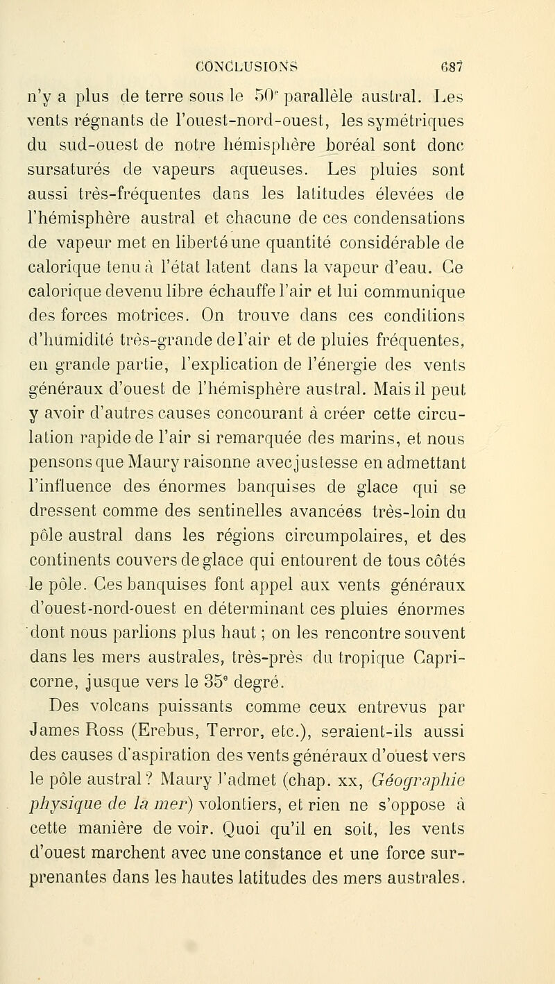 n'y a plus de terre sous le 50 parallèle austral. Les vents régnants de l'ouest-nord-ouest, les symétriques du sud-ouest de notre hémisphère boréal sont donc sursaturés de vapeurs aqueuses. Les pluies sont aussi très-fréquentes dans les latitudes élevées de l'hémisphère austral et chacune de ces condensations de vapeur met en liberté une quantité considérable de calorique tenu à l'état latent dans la vapeur d'eau. Ce calorique devenu libre échauffe l'air et lui communique des forces motrices. On trouve dans ces conditions d'humidité très-grande de l'air et de pluies fréquentes, en grande partie, l'explication de l'énergie des vents généraux d'ouest de l'hémisphère austral. Mais il peut y avoir d'autres causes concourant à créer cette circu- lation rapide de l'air si remarquée des marins, et nous pensons que Maury raisonne avecjustesse en admettant l'influence des énormes banquises de glace qui se dressent comme des sentinelles avancées très-loin du pôle austral dans les régions circumpolaires, et des continents couvers de glace qui entourent de tous côtés le pôle. Ces banquises font appel aux vents généraux d'ouest-nord-ouest en déterminant ces pluies énormes dont nous parlions plus haut ; on les rencontre souvent dans les mers australes, très-près du tropique Capri- corne, jusque vers le 35^ degré. Des volcans puissants comme ceux entrevus par James Ross (Erebus, Terrer, etc.), seraient-ils aussi des causes d'aspiration des vents généraux d'ouest vers le pôle austral? Maury l'admet (chap. xx. Géographie physique de la mer) volontiers, et rien ne s'oppose à cette manière de voir. Quoi qu'il en soit, les vents d'ouest marchent avec une constance et une force sur- prenantes dans les hautes latitudes des mers australes.