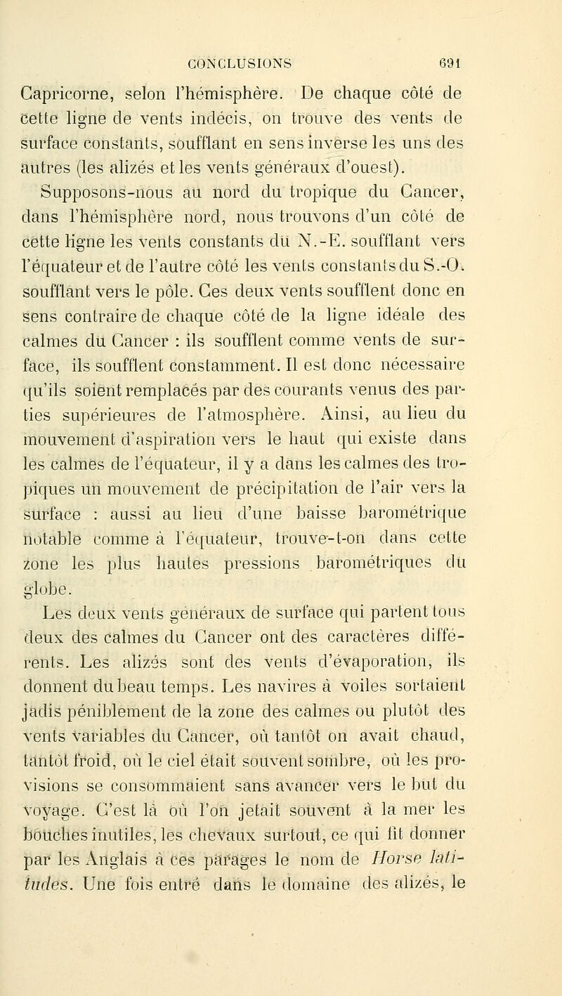 Capricorne, selon l'hémisphère. De chaque côté de cette ligne de vents indécis, on trouve des vents de surface constants, soufflant en sens inverse les uns des autres (les alizés et les vents généraux d'ouest). Supposons-nous ati nord du tropique du Cancer, dans l'hémisphère nord, nous trouvons d'un côté de cette ligne les vents constants du N.-E. soufflant vers l'équateur et de l'autre côté les vents constants du S.-0. soufflant vers le pôle. Ces deux vents soufflent donc en sens contraire de chaque côté de la ligne idéale des calmes du Cancer : ils soufflent comme vents de sur- face, ils soufflent constamment. Il est donc nécessaire qu'ils soient remplacés par des courants venus des par- ties supérieures de l'atmosphère. Ainsi, au lieu du mouvement d'aspiration vers le haut qui existe dans les calmes de l'équateur, il y a dans les calmes des tro- piques un mouvement de précipitation de l'air vers la surface : aussi au lieu d'une baisse barométrique notable comme à l'équateur, trouve-t-on dans cette zone les plus hautes pressions barométriques du globe. Les deux vents généraux de surface qui partent tous deux des calmes du Cancer ont des caractères diffé- rents. Les alizés sont des vents d'évaporation, ils donnent du beau temps. Les navires à voiles sortaient jadis péniblement de la zone des calmes ou plutôt des vents variables du Cancer, où tantôt on avait chaud, tantôt froid, où le ciel était souvent sombre, où les pro- visions se consommaient sans avancer vers le but du voyage. C'est là où l'on jetait souvent à la mer les bouches inutiles, les cheVàux surtout, ce qui fit donner par les Anglais à ces parages le nom de Horse lati- tudes. Une fois entré dans le domaine des alizés, le