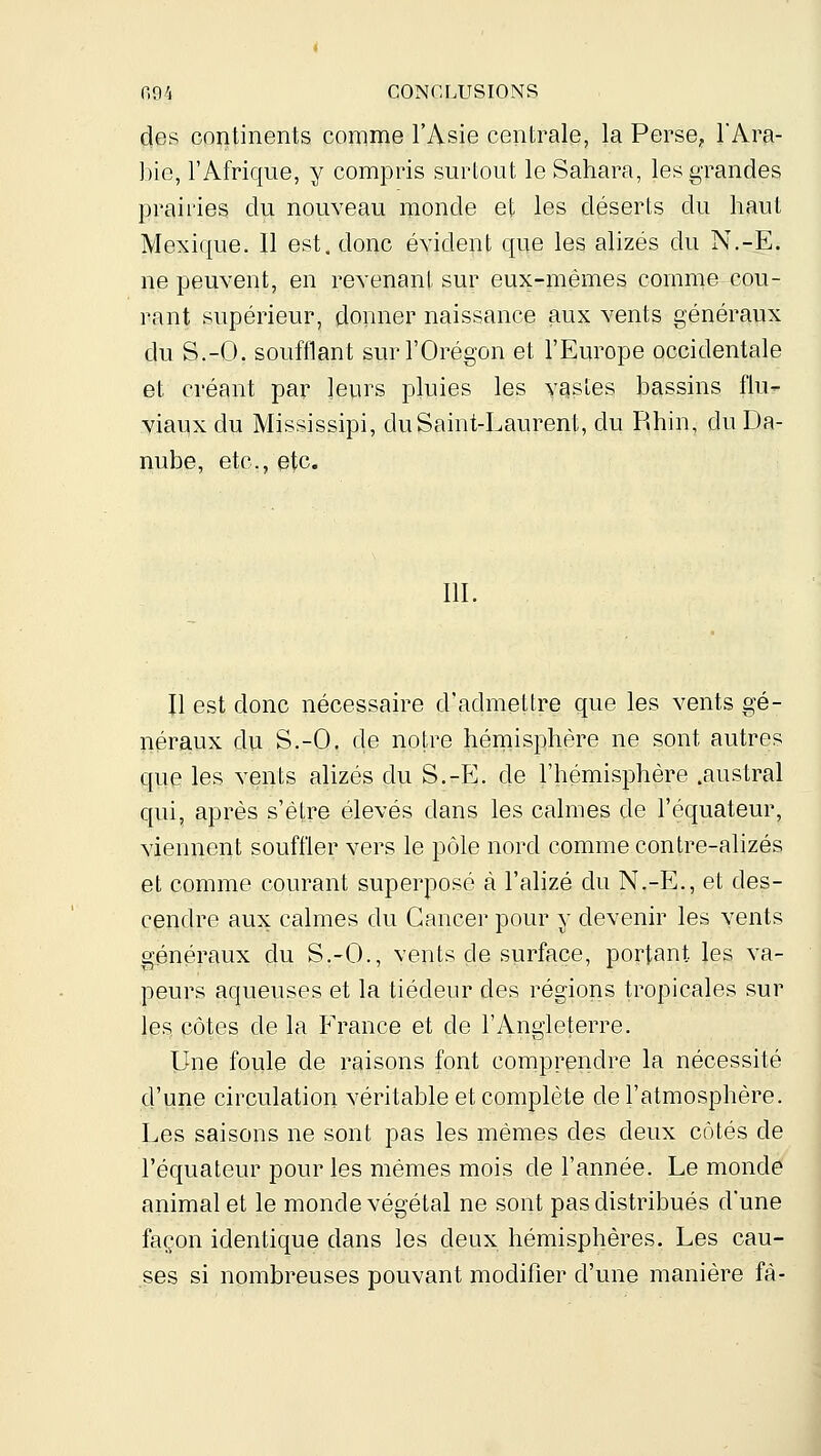 des continents comme l'Asie centrale, la Perse, l'Ara- bie, l'Afrique, y compris surtout le Sahara, les grandes prairies du nouveau monde et les déserts du haut Mexique. 11 est, donc évident que les alizés du N,-E. ne peuvent, en revenant sur eux-mêmes comme cou- rant supérieur, donner naissance aux vents généraux du S.-O. soufflant surl'Orégon et l'Eui^ope occidentale et créant par leurs pluies les vcistes bassins flu- viaux du Mississipi, du Saint-Laurent, du Rhin, du Da- nube, etc., etc. m. Il est donc nécessaire d'admettre que les vents gé- néraux du S.-O. de notre hémisphère ne sont autres que les vents alizés du S.-E. de l'hémisphère .austral qui, après s'être élevés dans les calmes de l'équateur, viennent souffler vers le pôle nord comme contre-alizés et comme courant superposé à l'alizé du N.-E., et des- cendre aux calmes du Cancer pour y devenir les vents généraux du S.-O., vents de surface, portant les va- peurs aqueuses et la tiédeur des régions tropicales sur les, côtes de la France et de l'Angleterre. Une foule de raisons font comprendre la nécessité d'une circulation véritable et complète de l'atmosphère. Les saisons ne sont pas les mêmes des deux côtés de l'équateur pour les mêmes mois de l'année. Le monde animal et le monde végétal ne sont pas distribués d'une façon identique dans les deux hémisphères. Les cau- ses si nombreuses pouvant modifier d'une manière fà-