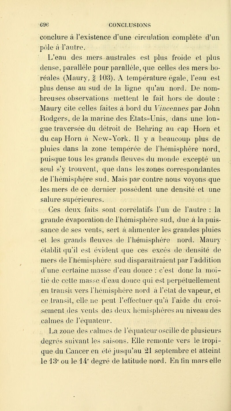 conclure à l'existence d'une circulation complète d'un pôle à l'autre. L'eau des mers australes est plus froide et plus dense, parallèle pour parallèle, que celles des mers bo- réales (Maury, § 103). A température égale, l'eau est plus dense au sud de la ligne qu'au nord. De nom- breuses observations mettent le fait hors de doute : Maury cite celles faites à bord du Vincennes par John Rodgers, de la marine des États-Unis, dans une lon- gue traversée du détroit de Behring au cap Horn et du cap Horn à New-York. Il y a beaucoup plus de pluies dans la zone tempérée de l'hémisphère nord, puisque tous les grands fleuves du monde excepté un seul s'y trouvent, que dans les zones correspondantes de l'hémisphère sud. Mais par contre nous voyons que les mers de ce dernier possèdent une densité et une salure supérieures. Ges deux faits sont corrélatifs l'un de l'autre : la grande évaporation de l'hémisphère sud, due à la puis- sance de ses vents, sert à alimenter les grandes pluies ■et les grands Ileuves de l'hémisphère nord. Maury établit qu'il est évident que ces excès de densité de mers de rhémisphère sud disparaîtraient par l'addition d'une certaine masse d'eau douce : c'est donc la moi- tié do cette masse d'eau douce qui est perpétuellement en transit vers rhémisphère nord à l'état de vapeur, et ce,transit, elle ne peut l'effectuer qu'à l'aide du croi- •sement des vents des deux hémisphères au niveau des calmes de l'équateur. La zone des calmes de l'équateur oscille de plusieurs degrés suivant les saisons. Elle remonte vers le tropi- que du Cancer en été jusqu'au 21 septembre et atteint le 13^ ou le 14 degré de latitude nord. En tîn mars elle