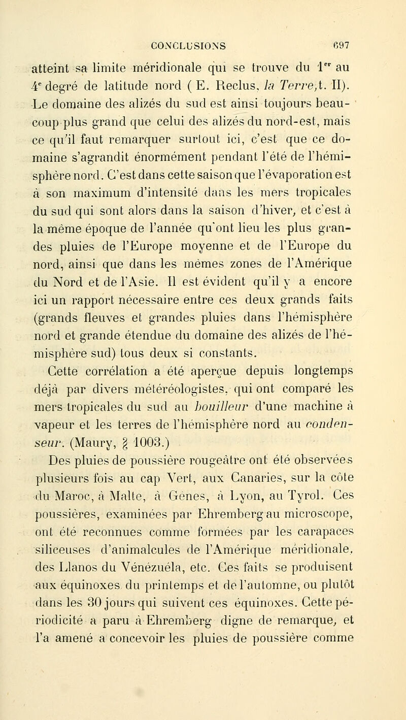 atteint sa limite méridionale qui se trouve du l au 4* degré de latitude nord ( E. Reclus, la Terre,i. II). Le domaine des alizés du sud est ainsi toujours beau- coup plus grand que celui des alizés du nord-est, mais ce qu'il faut remarquer surlout ici, c'est que ce do- maine s'agrandit énormément pendant l'été de l'hémi- sphère nord. C'est dans cette saison que l'évaporation est à son maximum d'intensité dans les mers tropicales du sud qui sont alors dans la saison d'hiver^ et c'est à la même époque de l'année qu'ont lieu les plus gran- des pluies de l'Europe moyenne et de l'Europe du nord, ainsi que dans les mêmes zones de l'Amérique du Nord et de l'Asie. Il est évident qu'il y a encore ici un rapport nécessaire entre ces deux grands faits (grands fleuves et grandes pluies dans l'hémisphère nord et grande étendue du domaine des ahzés de l'hé- misphère sud) tous deux si constants. Cette corrélation a été aperçue depuis longtemps déjà par divers météréologistes, qui ont comparé les mers tropicales du sud au bouilleur d'une machine à vapeur et les terres de l'hémisphère nord au condpu- seur. (Maury, § 1003.) Des pluies de poussière rougeâtre ont été observées plusieurs fois au cap Vert, aux Canaries, sur la côte du Maroc, à Malte, à Gènes, à Lyon, au Tyrol. Ces poussières, examinées par Ehrembergau microscope, ont été reconnues comme formées par les carapaces sihceuses d'animalcules de l'Amérique méridionale, des Llanos du Venezuela, etc. Ces faits se produisent aux équinoxes du printemps et de l'automne, ou plutôt dans les 30 jours qui suivent ces équinoxes. Cette pé- riodicité a paru à Ehremberg digne de remarque^ et l'a amené a concevoir les pluies de poussière comme