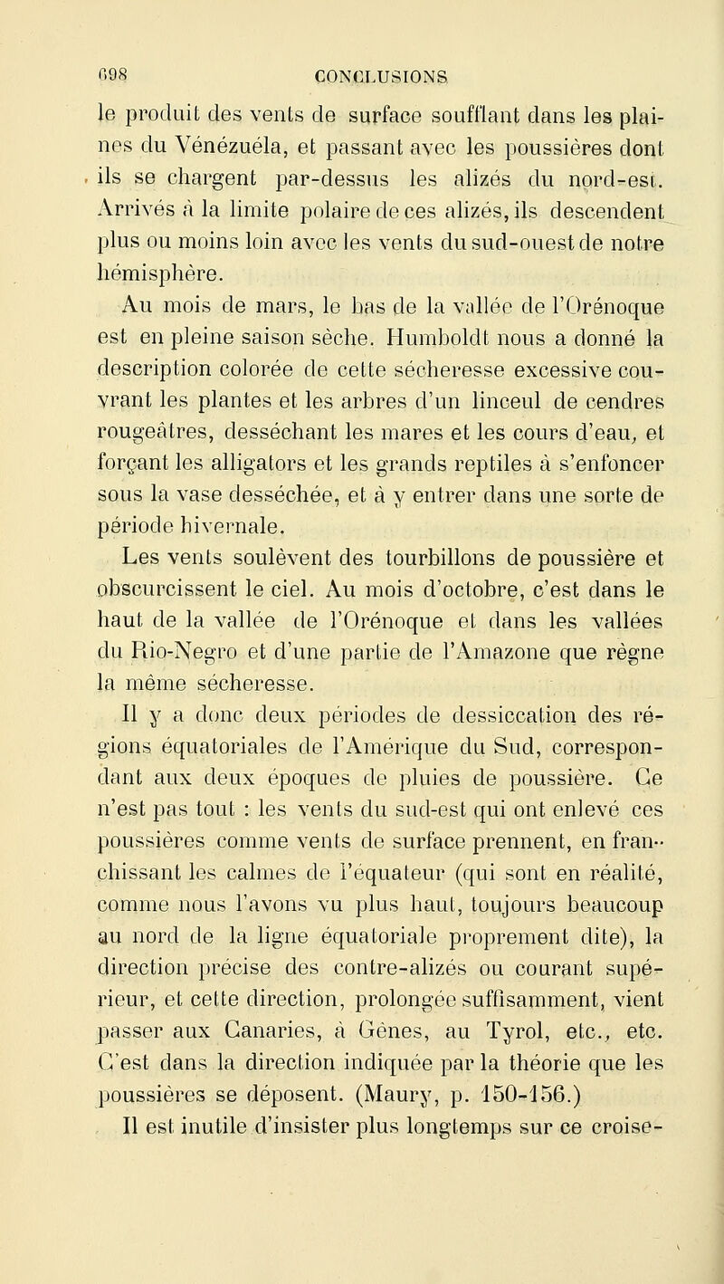 le produit des vents de surface soufflant dans les plai- nes du Venezuela, et passant avec les poussières dont - ils se chargent par-dessus les alizés du nord-esi. Arrivés <à la limite polaire de ces alizés, ils descendent plus ou moins loin avec les vents du sud-ouest de notre hémisphère. Au mois de mars, le bas de la Vcillée de l'Orénoque est en pleine saison sèche. Humboldt nous a donné la description colorée de cette sécheresse excessive cou- vrant les plantes et les arbres d'un linceul de cendres rougeâtres, desséchant les mares et les cours d'eau, et forçant les alligators et les grands reptiles à s'enfoncer sous la vase desséchée, et à y entrer dans une sorte de période hivernale. Les vents soulèvent des tourbillons de poussière et obscurcissent le ciel. Au mois d'octobre, c'est dans le haut de la vallée de l'Orénoque et dans les vallées du Rio-Negro et d'une partie de l'Amazone que règne la même sécheresse. Il y a donc deux périodes de dessiccation des ré- gions équatoriales de l'Amérique du Sud, correspon- dant aux deux époques de pluies de poussière. Ce n'est pas tout : les vents du sud-est qui ont enlevé ces poussières comme vents de surface prennent, en fran- chissant les calmes de l'équateur (qui sont en réalité, comme nous l'avons vu plus haut, toujours beaucoup au nord de la hgne équatoriale proprement dite), la direction précise des contre-alizés ou courant supé- rieur, et cette direction, prolongée suffisamment, vient passer aux Canaries, à Gènes, au Tyrol, etc., etc. C'est dans la direction indiquée par la théorie que les poussières se déposent. (Maury, p. 150-156.) Il est inutile d'insister plus longtemps sur ce croise-