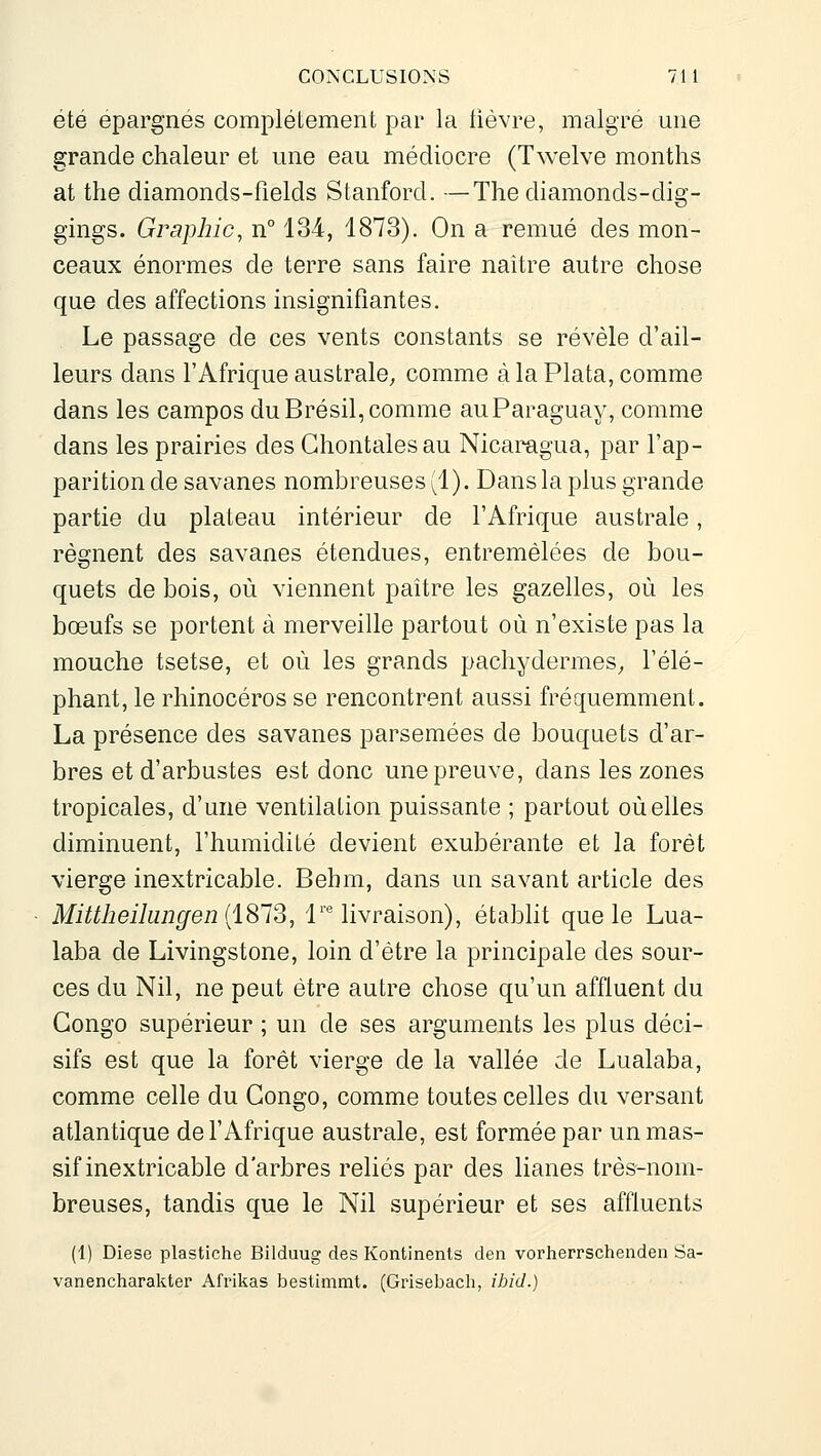 été épargnés complètement par la lièvre, maigre une grande chaleur et une eau médiocre (Twelve months at the diamonds-fields Stanford. —The diamonds-dig- gings. Graphie, n° 134, 1873). On a remué des mon- ceaux énormes de terre sans faire naitre autre chose que des affections insignifiantes. Le passage de ces vents constants se révèle d'ail- leurs dans l'Afrique australe, comme à la Plata, comme dans les campes du Brésil, comme auParaguay, comme dans les prairies des Ghontalesau Nicaragua, par l'ap- parition de savanes nombreuses (1). Dans la plus grande partie du plateau intérieur de l'Afrique australe, régnent des savanes étendues, entremêlées de bou- quets de bois, où viennent paître les gazelles, où les bœufs se portent à merveille partout où n'existe pas la mouche tsetse, et où les grands pachydermes^ l'élé- phant, le rhinocéros se rencontrent aussi fréquemment. La présence des savanes parsemées de bouquets d'ar- bres et d'arbustes est donc une preuve, dans les zones tropicales, d'une ventilation puissante ; partout où elles diminuent, l'humidiLé devient exubérante et la forêt vierge inextricable. Bebm, dans un savant article des Mittheilunffen {1S12, 1™ livraison), établit que le Lua- laba de Livingstone, loin d'être la principale des sour- ces du Nil, ne peut être autre chose qu'un affluent du Congo supérieur ; un de ses arguments les plus déci- sifs est que la forêt vierge de la vallée de Lualaba, comme celle du Congo, comme toutes celles du versant atlantique de l'Afrique australe, est formée par un mas- sif inextricable d'arbres reliés par des lianes très-nom- breuses, tandis que le Nil supérieur et ses affluents (1) Dièse plastiche Bilduug des Kontinenls den vorherrschenden Sa- vanencharakter Afrikas bestimmt. (Grisebach, ibid.)