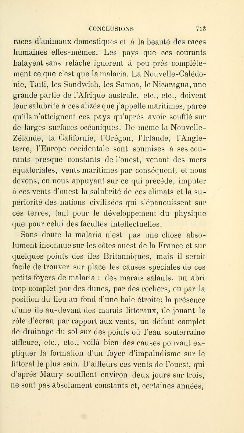 races d'animaux domestiques et à la beauté des races humaines elles-mêmes. Les pays que ces courants balayent sans relâche ignorent à peu près complète- ment ce que c'est que la malaria. La Nouvelle-Calédo- nie, Taïti, les Sandwich, les Samoa, le Nicaragua, une grande partie de l'Afrique australe, etc., etc., doivent leur salubrité à ces alizés que j'appelle maritimes^ parce qu'ils n'atteignent ces pays qu'après avoir soufflé sur de larges surfaces océaniques. De même la Nouvelle- Zélande, la Californie, l'Orégon, l'Irlande, l'Angle- terre, l'Europe occidentale sont soumises à ses cou- rants presque constants de l'ouest, venant des mers équatoriales, vents maritimes par conséquent, et nous devons, en nous appuyant sur ce qui précède, imputer à ces vents d'ouest la salubrité de ces climats et la su- périorité des nations civilisées qui s'épanouissent sur ces terres, tant pour le développement du physique que pour celui des facultés intellectuelles. Sans doute la malaria n'est pas une chose abso- lument inconnue sur les côtes ouest de la France et sur quelques points des iles Britanniques, mais il serait facile de trouver sur place les causes spéciales de ces petits foyers de malaria : des marais salants, un abri trop complet par des dunes^ par des rochers, ou par la position du lieu au fond d'une baie étroite; la présence d'une île au-devant des marais littoraux, île jouant le rôle d'écran par rapport aux vents, un défaut complet de drainage du sol sur des points où l'eau souterraine affleure, etc., etc., voilà bien des causes pouvant ex- pliquer la formation d'un foyer d'impaludisme sur le littoral le plus sain. D'ailleurs ces vents de l'ouest, qui d'après Maury soufflent environ deux jours sur trois, ne sont pas absolument constants et, certaines années,