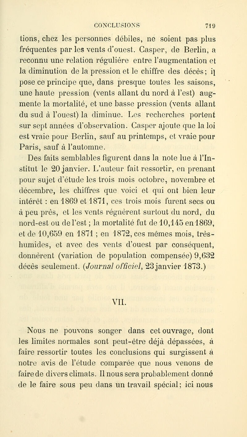 tions, chez les personnes débiles, ne soient pas plus fréquentes par les vents d'ouest. Gasper, de Berlin, a reconnu une relation régulière entre l'augmentation et la diminution de la pression et le chiffre des décès ; i] pose ce principe que, dans presque toutes les saisons, une haute pression (vents allant du nord à l'est) aug- mente la mortalité, et une basse pression (vents allant du sud à l'ouest) la diminue. Les recherches portent sur sept années d'observation. Gasper ajoute que la loi est vraie pour Berlin, sauf au printemps, et vraie pour Paris, sauf à l'automne. Des faits semblables figurent dans la note lue à l'In- stitut le 20 janvier. L'auteur fait ressortir, en prenant pour sujet d'étude les trois mois octobre, novembre et décembre, les chiffres que voici et qui ont bien leur intérêt : en 1869 et 1871, ces trois mois furent secs ou à peu près, et les vents régnèrent surtout du nord, du nord-est ou de l'est ; la mortalité fut de 10,145 en 1869, et de 10,659 en 1871 ; en 1872, ces mêmes mois, très- humides, et avec des vents d'ouest par conséquent, donnèrent (variation de population compensée) 9,632 décès seulement. {^Journal officiel, 23 janvier 1873.) VIL Nous ne pouvons songer dans cet ouvrage, dont les limites normales sont peut-être déjà dépassées, à faire ressortir toutes les conclusions qui surgissent à notre avis de l'étude comparée que nous venons de faire de divers climats. Il nous sera probablement donné de le faire sous peu dans un travail spécial ; ici nous