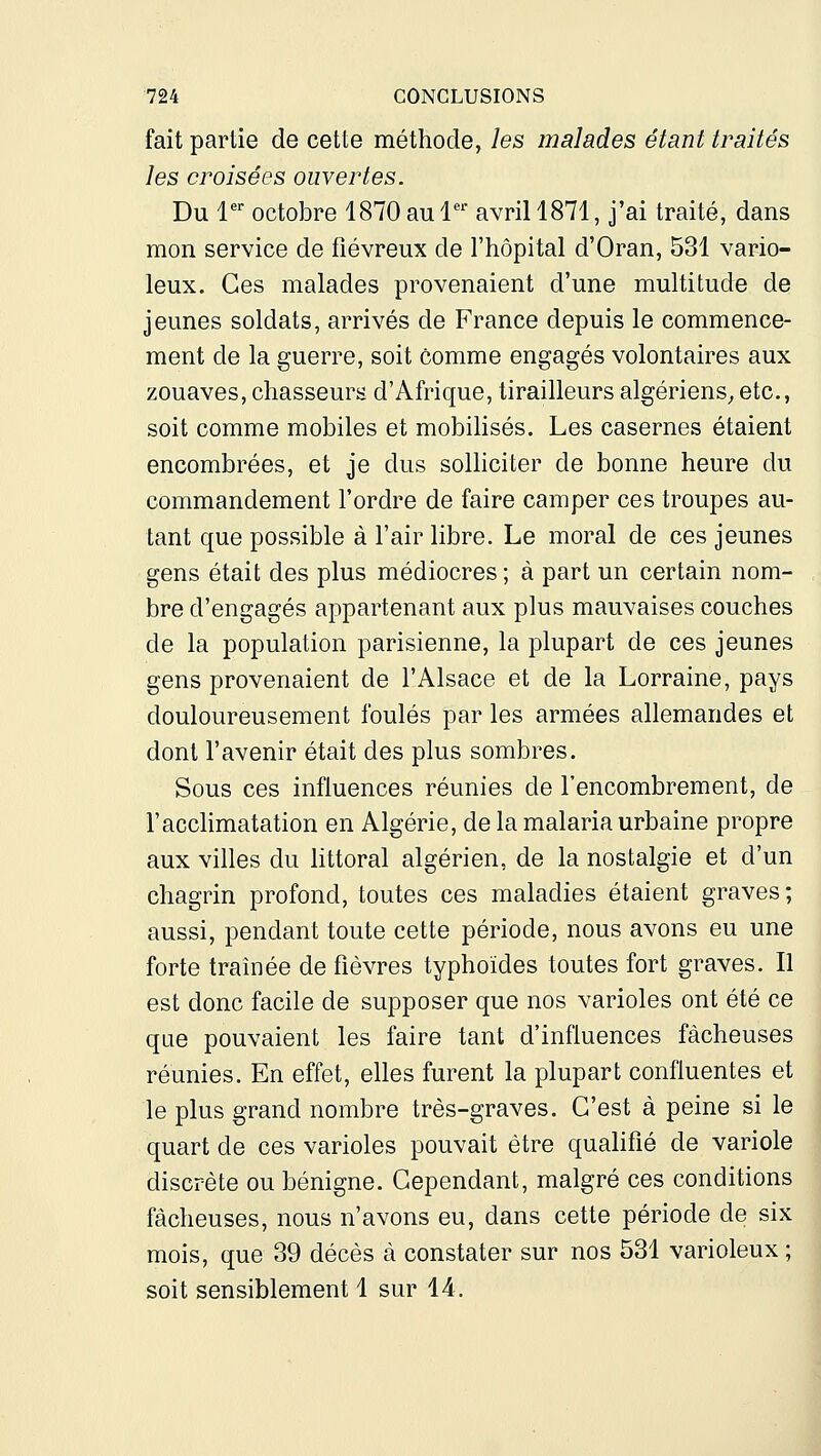 fait partie de cette méthode, les malades étant traités les croisées ouvertes. Du l' octobre 1870 au 1'^ avril 1871, j'ai traité, dans mon service de fiévreux de l'hôpital d'Oran, 531 vario- leux. Ces malades provenaient d'une multitude de jeunes soldats, arrivés de France depuis le commence- ment de la guerre, soit comme engagés volontaires aux zouaves, chasseurs d'Afrique, tirailleurs algériens^ etc., soit comme mobiles et mobilisés. Les casernes étaient encombrées, et je dus solliciter de bonne heure du commandement l'ordre de faire camper ces troupes au- tant que possible à l'air libre. Le moral de ces jeunes gens était des plus médiocres ; à part un certain nom- bre d'engagés appartenant aux plus mauvaises couches de la population parisienne, la plupart de ces jeunes gens provenaient de l'Alsace et de la Lorraine, pays douloureusement foulés par les armées allemandes et dont l'avenir était des plus sombres. Sous ces influences réunies de l'encombrement, de l'accHmatation en Algérie, de la malaria urbaine propre aux villes du littoral algérien, de la nostalgie et d'un chagrin profond, toutes ces maladies étaient graves; aussi, pendant toute cette période, nous avons eu une forte traînée de fièvres typhoïdes toutes fort graves. Il est donc facile de supposer que nos varioles ont été ce que pouvaient les faire tant d'influences fâcheuses réunies. En effet, elles furent la plupart confiuentes et le plus grand nombre très-graves. C'est à peine si le quart de ces varioles pouvait être qualifié de variole discrète ou bénigne. Cependant, malgré ces conditions fâcheuses, nous n'avons eu, dans cette période de six mois, que 39 décès à constater sur nos 531 varioleux ; soit sensiblement 1 sur 14.