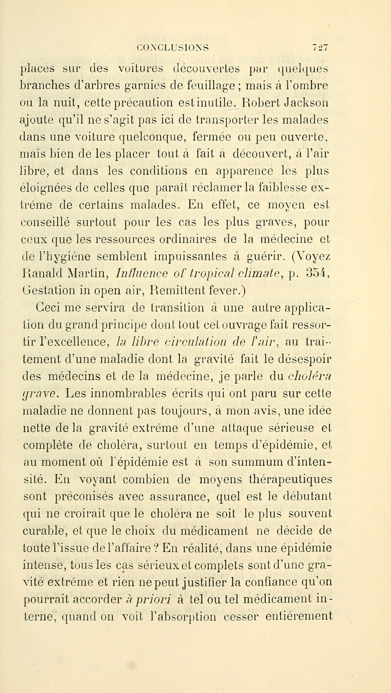 placés sur des voitures découvertes par c[uelques branches d'arbres garnies de feuillage ; mais à l'ombre ou la nuit, cette précaution estinutile. Robert Jackson ajoute qu'il ne s'agit pas ici de transporter les malades dans une voiture quelconque, fermée ou peu ouverte, mais bien de les placer tout à fait à découvert, à l'air libre, et dans les conditions en apparence les plus éloignées de celles que paraît réclamer la faiblesse ex- trême de certains malades. En effet, ce moyen est conseillé surtout pour les cas les plus graves, pour ceux que les ressources ordinaires de la médecine et de l'hygiène semblent impuissantes à guérir. (Voyez Ranald Martin, Inûiience of tropical climate, p. 354, Gestation in open air, Rémittent fever.) Ceci me servira de transition à une autre applica- tion du grand principe dont tout cet ouvrage fait ressor- tir l'excellence, la libre circulation de Pair, au trai-- tement d'une maladie dont la gravité fait le désespoir des médecins et de la médecine, je parle du choléra grave. Les innombrables écrits qui ont paru sur cette maladie ne donnent pas toujours, à mon avis, une idée nette de la gravité extrême d'une attaque sérieuse et  complète de choléra, surtout en temps d'épidémie, et au moment où l'épidémie est à son summum d'inten- sité. En voyant combien de moyens thérapeutiques sont préconisés avec assurance, quel est le débutant qui ne croirait que le choléra ne soit le plus souvent curable, et que le choix du médicament ne décide de toute l'issue de l'affaire ? En réalité, dans une épidémie intense, tous les cas sérieux et complets sont d'une gra- vité extrême et rien ne peut justifier la confiance qu'on pourrait accorder à priori à tel ou tel médicament in- terne, quand on voit l'absorption cesser entièrement