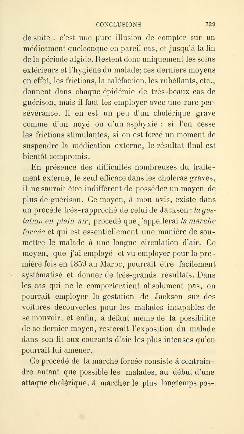 de suite : c'est une pure illusion de compter sur un médicament quelconque en pareil cas, et jusqu'à la fin de la période algide. Restent donc uniquement les soins extérieurs et l'hygiène du malade; ces derniers moyens en effet, les frictions, la caléfaction,les rubéfiants, etc., donnent dans chaque épidémie de très-beaux cas de guérison, mais il faut les employer avec une rare per- sévérance. Il en est un peu d'un cholérique grave comme d'un noyé ou d'un asphyxié : si l'on cesse les frictions stimulantes, si on est forcé un moment de suspendre la médication externe, le résultat final est bientôt compromis. En présence des difficultés nombreuses du traite- ment externe, le seul efficace dans les choléras graves, il ne saurait être indifférent de posséder un moyen de plus de guérison. Ce moyen, à mon avis, existe dans un procédé très-rapproché de celui de Jackson : la ges- tation en plein air, procédé que j'appellerai la marche forcée et qui est essentiellement une manière de sou- mettre le malade à une longue circulation d'air. Ce moyen, que j'ai employé et vu employer pour la pre- mière fois en 1859 au Maroc, pourrait être facilement systématisé et donner de très-grands résultats. Dans les cas qui ne le comporteraient absolument pas, on pourrait employer la gestation de Jackson sur des voitures découvertes pour les malades incapables de se mouvoir, et enfin, à défaut même de la possibilité de ce dernier moyen, resterait l'exposition du malade dans son lit aux courants d'air les plus intenses qu'on pourrait lui amener. Ce procédé de la marche forcée consiste à contrain- dre autant que possible les malades, au début d'une attaque cholérique, à marcher le plus longtemps pos-