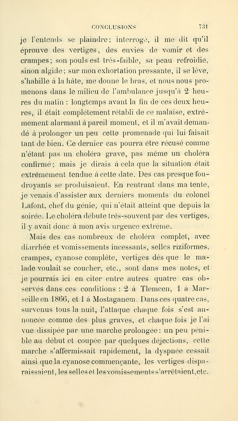 je l'entends se plaindre ; interrogé, il me dit qu'il éprouve des vertiges, des envies de vomir et des crampes; son pouls est très-faible, sa peau refroidie, sinon algide ; sur mon exhortation pressante, il se lève, s'habille à la hâte, me donne le bras, et nous nous pro- menons dans le milieu de l'ambulance jusqu'à 2 heu- res du matin : longtemps avant la fin de ces deux heu- res, il était complètement rétabli de ce malaise, extrê- mement alarmant à pareil moment, et il m'avait deman- dé à prolonger un peu cette promenade qui lui faisait tant de bien. Ce dernier cas pourra être récusé comme n'étant pas un choléra grave, pas même un choléra confirmé; mais je dirais à cela que la situation était extrêmement tendue à cette date. Des cas presque fou- droyants se produisaient. En rentrant dans ma tente, je venais d'assister aux derniers moments du colonel J^afont, chef du génie, qui n'était atteint que depuis la soirée. Le choléra débute très-souvent par des vertiges, il V avait donc à mon avis urgence extrême. - Mais des cas nombreux de choléra complet, avec diarrhée et vomissements incessants, selles riziformes, crampes, cyanose complète, vertiges dès que le ma- lade voulait se coucher, etc., sont dans mes notes, et je pourrais ici en citer entre autres quatre cas ob- servés dans ces conditions : 2 à Tlemcen, 1 à Mar- seille en 1866, et 1 à Mostaganera. Dans ces quatre cas, survenus tous la nuit, l'attaque chaque fois s'est an- noncée comme des plus graves, et chaque fois je l'ai vue dissipée par une marche prolongée : un peu péni- ble au début et coupée par quelques déjections, cette marche s'affermissait rapidement, la dyspnée cessait ainsi que la cyanose commençante, les vertiges dispa- raissaient, les selles et les vomissements s'arrêtîiient,elc.