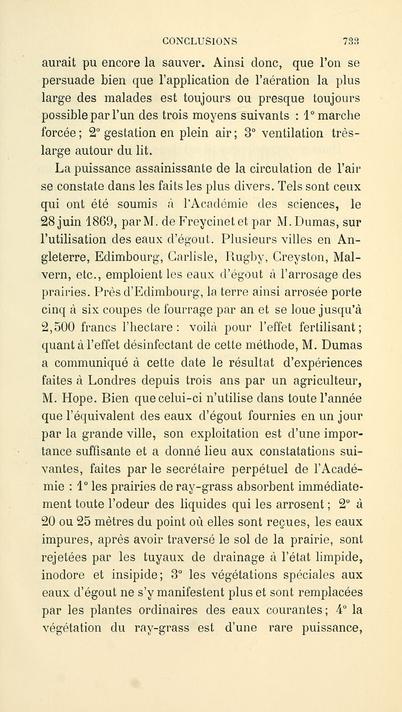 aurait pu encore la sauver. Ainsi donc, que l'on se persuade bien que l'application de l'aération la plus large des malades est toujours ou presque toujours possible par l'un des trois moyens suivants : 1° marche forcée ; 2° gestation en plein air ; 3° ventilation très- large autour du lit. La puissance assainissante de la circulation de l'air se constate dans les faits les plus divers. Tels sont ceux qui ont été soumis à l'Académie des sciences, le 28 juin 1869, par M. de Freycinet et par M. Dumas, sur l'utilisation des eaux d'égout. Plusieurs villes en An- gleterre, Edimbourg, Garlisle, Rugby, Creyston, Mal- vern, etc., emploient les eaux d'égout à l'arrosage des prairies. Près d'Edimbourg, la terre ainsi arrosée porte cinq à six coupes de fourrage par an et se loue jusqu'à 2,500 francs l'hectare: voilà pour l'effet fertilisant; quant à l'effet désinfectant de cette méthode, M. Dumas a communiqué à cette date le résultat d'expériences faites à Londres depuis trois ans par un agriculteur, M. Hope. Bien que celui-ci n'utilise dans toute l'année que l'équivalent des eaux d'égout fournies en un jour par la grande ville, son exploitation est d'une impor- tance suffisante et a donné lieu aux constatations sui- vantes, faites par le secrétaire perpétuel de l'Acadé- mie : 1° les prairies deray-grass absorbent immédiate- ment toute l'odeur des liquides qui les arrosent ; 2° à 20 ou 25 mètres du point où elles sont reçues, les eaux impures, après avoir traversé le sol de la prairie, sont rejetées par les tuyaux de drainage à l'état limpide, inodore et insipide; 3° les végétations spéciales aux eaux d'égout ne s'y manifestent plus et sont remplacées par les plantes ordinaires des eaux courantes ; 4° la végétation du ray-grass est d'une rare puissance,