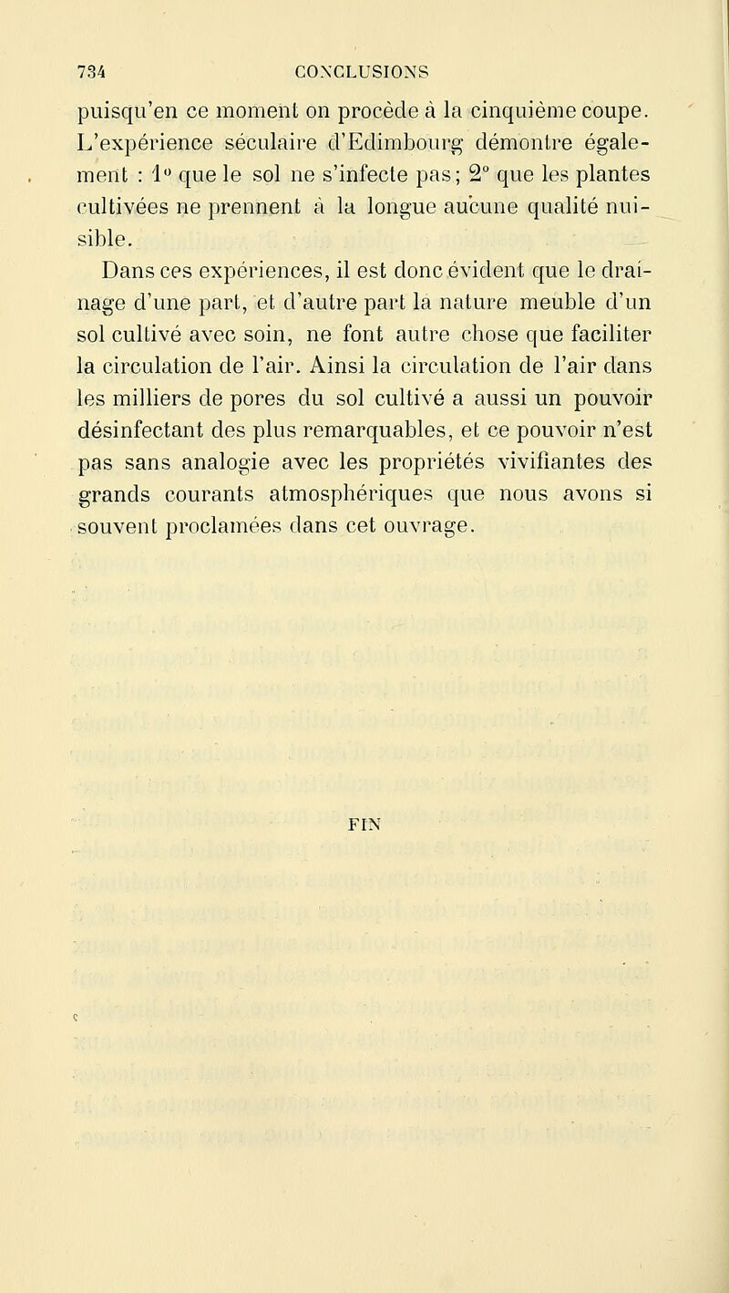 puisqii'en ce moment on procède à la cinquième coupe. L'expérience séculaire d'Edimbourg démontre égale- ment : 1*^ que le sol ne s'infecte pas; 2° que les plantes cultivées ne prennent à la longue aucune qualité nui- sible. Dans ces expériences, il est donc évident que le drai- nage d'une part, et d'autre part la nature meuble d'un sol cultivé avec soin, ne font autre chose que faciliter la circulation de l'air. Ainsi la circulation de l'air dans les milliers de pores du sol cultivé a aussi un pouvoir désinfectant des plus remarquables, et ce pouvoir n'est pas sans analogie avec les propriétés vivifiantes des grands courants atmosphériques que nous avons si souvent proclamées dans cet ouvrage. FIN