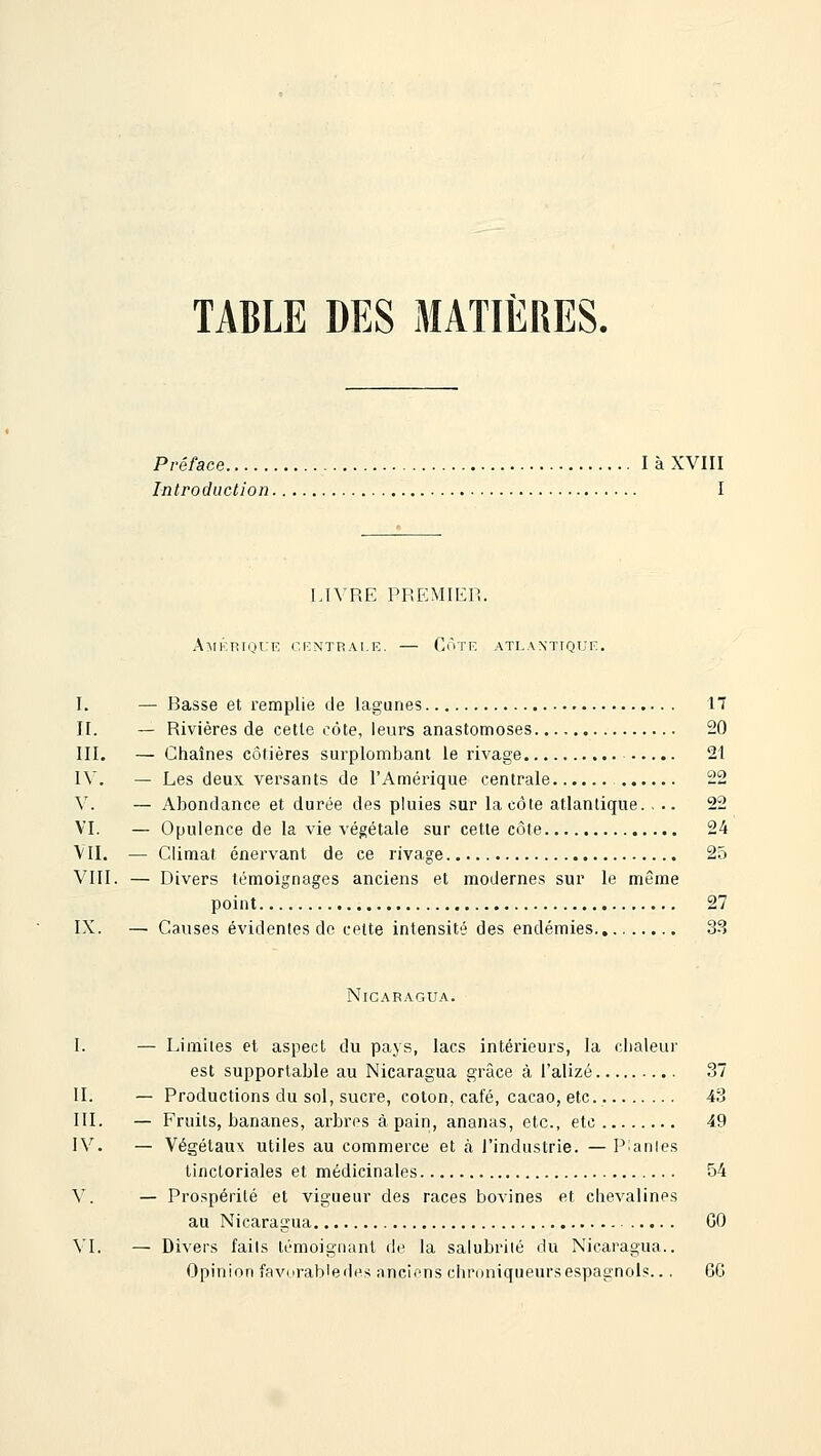 TABLE DES MATIÈRES. Préface là XVIII Introduction I LIVRE PREMIEH. Amérique centrale. — Côte atlantique. I. — Basse et remplie de lagunes 17 II. — Rivières de cette côte, leurs anastomoses 20 III. — Chaînes côtières surplombant le rivage 21 \\. — Les deux versants de l'Amérique centrale 22 V. — Abondance et durée des pluies sur la côte atlantique. ... 22 VI. — Opulence de la vie végétale sur cette côte 24 VII. — Climat énervant de ce rivage 25 VIII. — Divers témoignages anciens et modernes sur le même point 27 IX. — Causes évidentes de cette intensité des endémies 3-^ Nicaragua. I. — Limites el aspect du pays, lacs intérieurs, la dialeur est supportable au Nicaragua grâce à l'alizé 37 II. — Productions du sol, sucre, coton, café, cacao, etc. 43 III. — Fruits, bananes, arbres à pain, ananas, etc., etc 49 IV. — Végétaux utiles au commerce et à l'industrie. — Piaules tinctoriales et médicinales 54 V. — Prospérité et vigueur des races bovines et clievalines au Nicaragua GO VI. — Divers faits témoignant de la salubrité du Nicaragua.. Opinion favorab'edes nncicns chroniqueurs espagnols... 6G