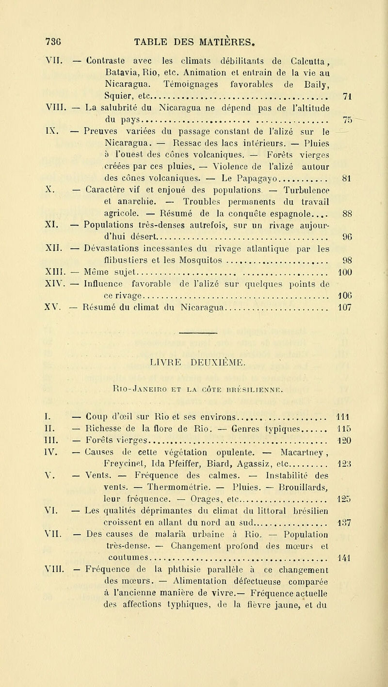 VII. — Contraste avec les climats débilitants de Calcutta, Batavia, Rio, etc. Animation et entrain de la vie au Nicaragua. Témoignages favorables de Baily, Squier, etc 71 VIII. — La salubrité du Nicaragua ne dépend pas de l'altitude du pays 75 IX. — Preuves variées du passage constant de l'alizé sur le Nicaragua. — Ressac des lacs intérieurs. — Pluies à l'ouest des cônes volcaniques. — F'orèts vierges créées par ces pluies. — Violence de l'alizé autour des cônes volcaniques. — Le Papagajo 81 X. — Caractère vif et enjoué des populations, — Turbulence et anarchie. — Troubles permanents du travail agricole. — Résumé de la conquête espagnole.... 88 XL — Populations très-denses autrefois, sur un rivage aujour- d'hui désert 96 XII. — Dévastations incessantes du rivage atlantique par les flibustiers et les Mosquitos 98 XIII. — Môme sujet 100 XIV. — Influence favorable de l'alizé sur quelques points de ce rivage 1OG XV. — Résumé du climat du Nicaragua 107 LIVRE DEUXIEME. Rio-Janeirg et la côte brésilienne. I. — Coup d'oeil sur Rio et ses environs 111 IL — Richesse de la flore de Rio. — Genres typiques llû III. — Forêts vierges 120 IV. — Causes de cette végétation opulente. — Macartney, Freycinet, Ida Pfeiffer, Biard, Agassiz, etc 12;{ V. — Vents. — Fréquence des calmes. — Instabilité des vents. — Thermométrie. — Pluies. — Brouillards, leur fréquence. — Orages, etc 125 VI. — Les qualités déprimantes du climat du littoral brésilien croissent en allant du nord au sud 187 VIL — Des causes de malaria urbaine à Rio. — Population très-dense. — Changement profond des mœurs et coutumes 141 VIII. — Fréquence de la phthisie parallèle à ce changement des mœurs. — Alimentation défectueuse comparée à l'ancienne manière de vivre.— Fréquence actuelle des affections typhiques, de la fièvre jaune, et du