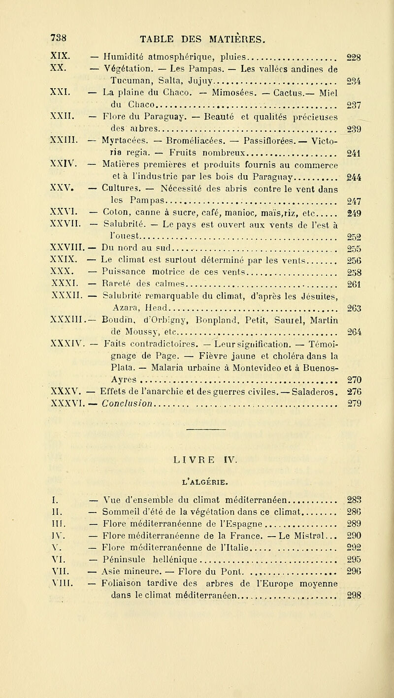 XIX. — Humidité atmosphérique, pluies 228 XX. — Végétation. — Les Pampas. — Les vallées andines de Tucuman, Salla, Jiijuy 234 XXI. — La plaine du Chaco. — Mimosées. — Cactus.— Miel du Cliaco 237 XXII. — Flore du Paraguay. — Beauté et qualités précieuses des aibres 239 XXIII. — Myrtacées. — Broméliacées. — Passiflorées.— Victo- ria regia. — Fruits nombreux 241 XXIV. — Matières premières et produits fournis au commerce et à l'industrie par les bois du Paraguay 244 XXV. — Cultures. — Nécessité des abris contre le vent dans les Pampas 247 XXVI. — Colon, canne à sucre, café, manioc, maïs,riz, etc 249 XXVII. — Salubrité. — Le pays est ouvert aux vents de l'est à l'ouest 252 XXVIII. — Du nord au sud 255 XXIX. — Le climat est surtout déterminé par les vents 256 XXX. — Puissance motrice de ces vents 258 XXXI. — Rareté des calmes 261 XXXII. — Salubrité remarquable du climat, d'après les Jésuites, Azara, Head 263 XXXIII.— Boudin, d'Orbigny, Bonpland, Petit, Sauiel, Martin de Moussy, etc 264 XXXIV, — Faits contradictoires, — Leursigidfication. — Témoi- gnage de Page. — Fièvre jaune et choléra dans la Plala. — Malaria urbaine à Montevideo et à Buenos- Ayres .. 270 XXXV, — Effets de l'anarchie et des guerres civiles. — Saladeros. 276 XXXVI, — Conclusion 279 LIVRE IV. L ALGERIE. I. — Vue d'ensemble du climat méditerranéen 283 IL — Sommeil d'été de la végétation dans ce climat 286 m. — Flore méditerranéenne de l'Elspagne 289 JV. — Flore méditerranéenne de la France. —Le Mistral... 290 V. — Flore méditerranéenne de l'Italie 292 VI. — Péninsule hellénique 295 VIL — Asie mineure. — Flore du Pont. .,, 296 . VIII. — Foliaison tardive des arbres de l'Europe moyenne dans le climat méditerranéen 298