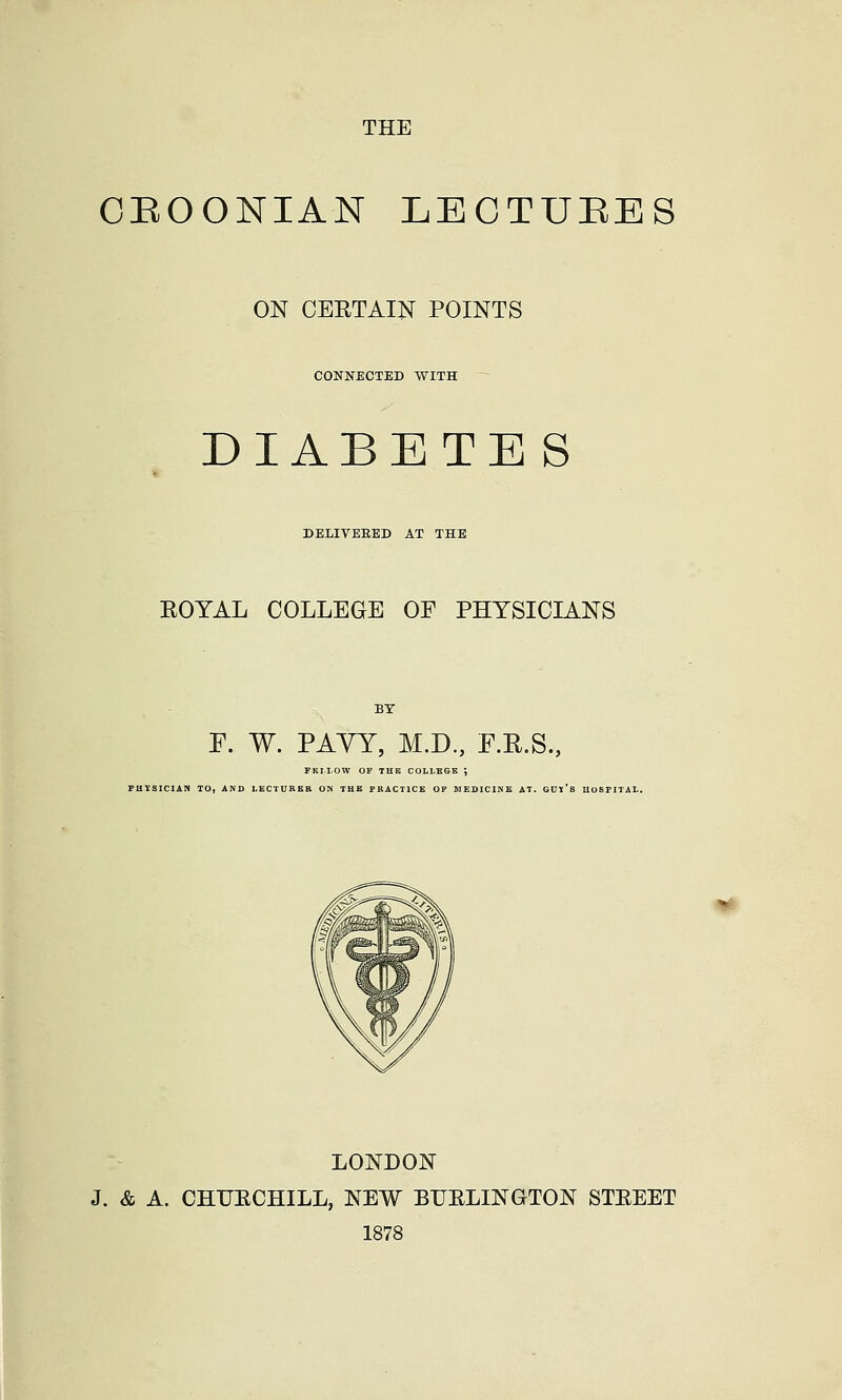 CEOONIAN LECTURES ON CERTAIN POINTS CONNECTED WITH DIABETE S DELIVEEED AT THE EOYAL COLLEGE OF PHYSICIANS F. W. PAYY, M.D., F.E.S., FKIIOW OF THB COLLBGE J PHYSICIAN TO, AND LECTURER OH THE PRACTICE OF MEDICINE AT. GUY'i LONDON J. & A. CHUECHILL, NEW BUELINGTON STEEET 1878