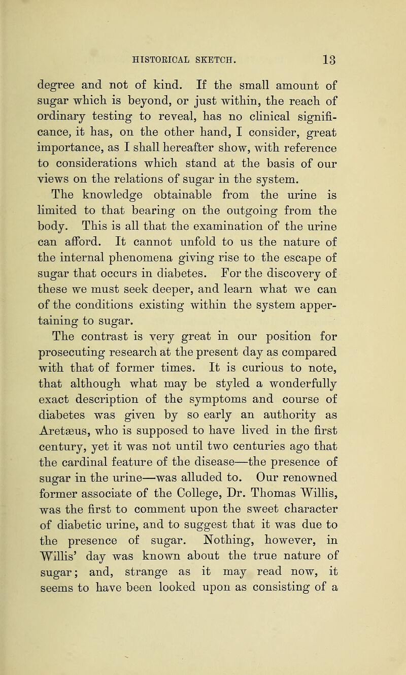 degree and not of kind. If the small amount of sugar whicli is beyond, or just within, the reach of ordinary testing to reveal, has no clinical signifi- cance, it has, on the other hand, I consider, great importance, as I shall hereafter show, with reference to considerations which stand at the basis of our views on the relations of sugar in the system. The knowledge obtainable from the urine is limited to that bearing on the outgoing from the body. This is all that the examination of the urine can afford. It cannot unfold to us the nature of the internal phenomena giving rise to the escape of sugar that occurs in diabetes. For the discovery of these we must seek deeper, and learn what we can of the conditions existing within the system apper- taining to sugar. The contrast is very great in our position for prosecuting research at the present day as compared with that of former times. It is curious to note, that although what may be styled a wonderfully exact description of the symptoms and course of diabetes was given by so early an authority as Aret^us, who is supposed to have lived in the first century, yet it was not until two centuries ago that the cardinal feature of the disease—the presence of sugar in the urine—was alluded to. Our renowned former associate of the College, Dr. Thomas Willis, was the first to comment upon the sweet character of diabetic urine, and to suggest that it was due to the presence of sugar. Nothing, however, in Willis' day was knovm about the true nature of sugar; and, strange as it may read now, it seems to have been looked upon as consisting of a