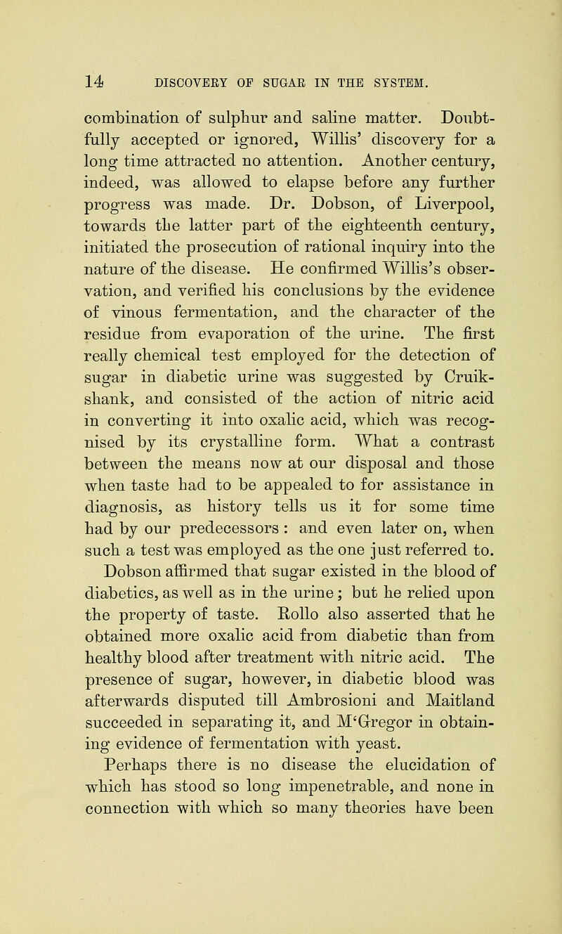 combination of sulphur and saline matter. Doubt- fully accepted or ignored, Willis' discovery for a long time attracted no attention. Anotlier century, indeed, was allowed to elapse before any further progress was made. Dr. Dobson, of Liverpool, towards the latter part of the eighteenth century, initiated the prosecution of rational inquiry into the nature of the disease. He confirmed Willis's obser- vation, and verified his conclusions by the evidence of vinous fermentation, and the character of the residue from evaporation of the urine. The first really chemical test employed for the detection of sugar in diabetic urine was suggested by Cruik- shank, and consisted of the action of nitric acid in converting it into oxalic acid, which was recog- nised by its crystalline form. What a contrast between the means now at our disposal and those when taste had to be appealed to for assistance in diagnosis, as history tells us it for some time had by our predecessors : and even later on, when such a test was employed as the one just referred to. Dobson affirmed that sugar existed in the blood of diabetics, as well as in the urine; but he relied upon the property of taste. Rollo also asserted that he obtained more oxalic acid from diabetic than from healthy blood after treatment with nitric acid. The presence of sugar, however, in diabetic blood was afterwards disputed till Ambrosioni and Maitland succeeded in separating it, and M'Gregor in obtain- ing evidence of fermentation with yeast. Perhaps there is no disease the elucidation of which has stood so long impenetrable, and none in connection with which so many theories have been