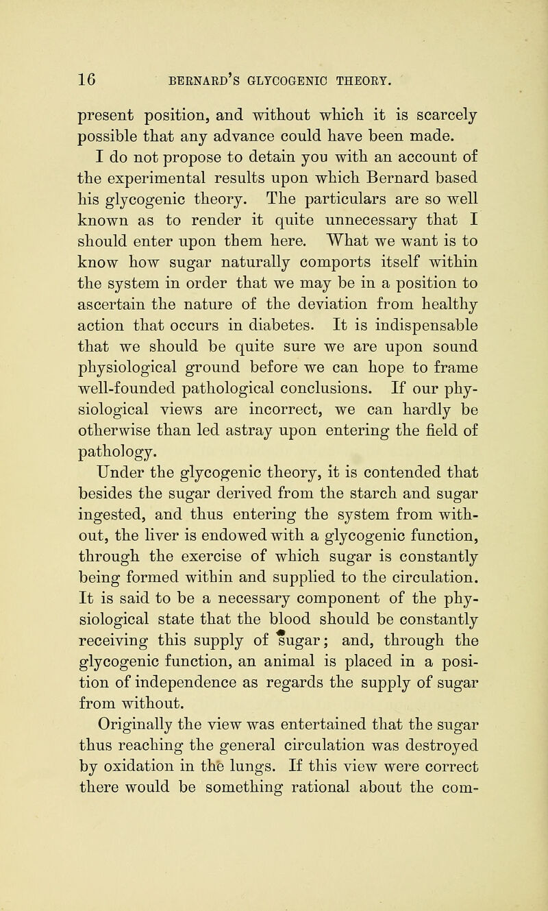 present position, and without wMch it is scarcely possible that any advance could have been made. I do not propose to detain you with an account of the experimental results upon which Bernard based his glycogenic theory. The particulars are so well known as to render it quite unnecessary that I should enter upon them here. What we want is to know how sugar naturally comports itself within the system in order that we may be in a position to ascertain the nature of the deviation from healthy action that occurs in diabetes. It is indispensable that we should be quite sure we are upon sound physiological ground before we can hope to frame well-founded pathological conclusions. If our phy- siological views are incorrect, we can hardly be otherwise than led astray upon entering the field of pathology. Under the glycogenic theory, it is contended that besides the sugar derived from the starch and sugar ingested, and thus entering the system from with- out, the liver is endowed with a glycogenic function, through the exercise of which sugar is constantly being formed within and supplied to the circulation. It is said to be a necessary component of the phy- siological state that the blood should be constantly receiving this supply of sugar; and, through the glycogenic function, an animal is placed in a posi- tion of independence as regards the supply of sugar from without. Originally the view was entertained that the sugar thus reaching the general circulation was destroyed by oxidation in the lungs. If this view were correct there would be something rational about the com-