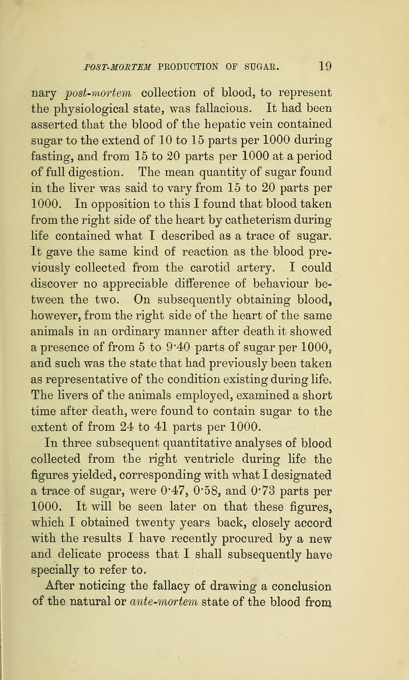 nary post-mortem collection of blood, to represent the physiological state, was fallacious. It had been asserted that the blood of the hepatic vein contained sugar to the extend of 10 to 15 parts per 1000 during fasting, and from 15 to 20 parts per 1000 at a period of full digestion. The mean quantity of sugar found in the liver was said to vary from 15 to 20 parts per 1000. In opposition to this I found that blood taken from the right side of the heart by catheterism during life contained what I described as a trace of sugar. It gave the same kind of reaction as the blood pre- viously collected from the carotid artery. I could discover no appreciable difference of behaviour be- tween the two. On subsequently obtaining blood, however, from the right side of the heart of the same animals in an ordinary manner after death it showed a presence of from 5 to 9*40 parts of sugar per 1000, and such was the state that had previously been taken as representative of the condition existing during life. The livers of the animals employed, examined a short time after death, were found to contain sugar to the extent of from 24 to 41 parts per 1000. In three subsequent quantitative analyses of blood collected from the right ventricle during life the figures yielded, corresponding with what I designated a trace of sugar, were 0*47, 0°58, and 0'73 parts per 1000. It will be seen later on that these figures, which I obtained twenty years back, closely accord with the results I have recently procured by a new and delicate process that I shall subsequently have specially to refer to. After noticing the fallacy of drawing a conclusion of the natural or ante-mortem state of the blood frona.