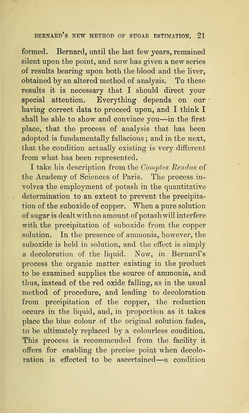 formed. Bernard, until the last few years, remained silent upon the point, and now has given a new series of results bearing upon both the blood and the liver, obtained by an altered method of analysis. To these results it is necessary that I should direct your special attention. Everything depends on our having correct data to proceed upon, and I think I shall be able to show and convince you—in the first place, that the process of analysis that has been adopted is fundamentally fallacious; and in the next, that the condition actually existing is very different from what has been represented. I take his description from the Gomptes Bendus of the Academy of Sciences of Paris. The process in- volves the employment of potash in the quantitative determination to an extent to prevent the precipita- tion of the suboxide of copper. When a pure solution of sugar is dealt with no amount of potash will interfere with the precipitation of suboxide from the copper solution. In the presence of ammonia, however, the suboxide is held in solution, and the effect is simply a decoloration of the liquid. Now, in Bernard's process the organic matter existing in the product to be examined supplies the source of ammonia, and thus, instead of the red oxide falling, as in the usual method of procedure, and leading to decoloration from precipitation of the copper, the reduction occurs in the liquid, and, in proportion as it takes place the blue colour of the original solution fades, to be ultimately replaced by a colourless condition. This process is recommended from the facility it offers for enabling the precise point when decolo- ration is effected to be ascertained—a condition