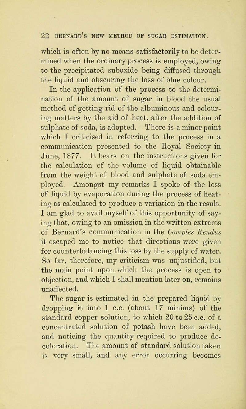 which is often by no means satisfactorily to be deter- mined when the ordinary process is employed, owing to the precipitated suboxide being diffused through the liquid and obscuring the loss of blue colour. In the application of the process to the determi- nation of the amount of sugar in blood the usual method of getting rid of the albuminous and colour- ing matters by the aid of heat, after the addition of sulphate of soda, is adopted. There is a minor point which I criticised in referring to the process in a communication presented to the Royal Society in June, 1877. It bears on the instructions given for the calculation of the volume of liquid obtainable from the weight of blood and sulphate of soda em- ployed. Amongst my remarks I spoke of the loss of liquid by evaporation during the process of heat- ing as calculated to produce a variation in the result. I am glad to avail myself of this opportunity of say- ing that, owing to an omission in the written extracts of Bernard's communication in the Comptes Bendus it escaped me to notice that directions were given for counterbalancing this loss by the supply of water. So far, therefore, my criticism was unjustified, but the main point upon which the process is open to objection, and which I shall mention later on, remains unaffected. The sugar is estimated in the prepared liquid by dropping it into 1 c.c. (about 17 minims) of the standard copper solution, to which 20 to 25 c.c. of a concentrated solution of potash have been added, and noticing the quantity required to produce de- coloration. The amount of standard solution taken is very small, and any error occurring becomes