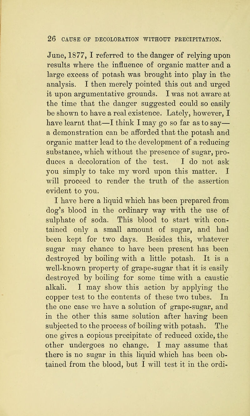 June, 1877, I referred to tlie danger of relying upon results where tlie influence of organic matter and a large excess of potash was brought into play in the analysis. I then merely pointed this out and urged it upon argumentative grounds. I was not aware at the time that the danger suggested could so easily be shown to have a real existence. Lately, however, I have learnt that—I think I may go so far as to say— a demonstration can be afforded that the potash and organic matter lead to the development of a reducing substance, which without the presence of sugar, pro- duces a decoloration of the test. I do not ask you simply to take my word upon this matter. I will proceed to render the truth of the assertion evident to you. I have here a liquid which has been prepared from dog's blood in the ordinary way with the use of sulphate of soda. This blood to start with con- tained only a small amount of sugar, and had been kept for two days. Besides this, whatever sugar may chance to have been present has been destroyed by boiling with a little potash. It is a well-known property of grape-sugar that it is easily destroyed by boiling for some time with a caustic alkali. I may show this action by applying the copper test to the contents of these two tubes. In the one case we have a solution of grape-sugar, and in the other this same solution after having been subjected to the process of boiling with potash. The one gives a copious precipitate of reduced oxide, the other undergoes no change. I may assume that there is no sugar in this liquid which has been ob- tained from the blood, but I will test it in the ordi-