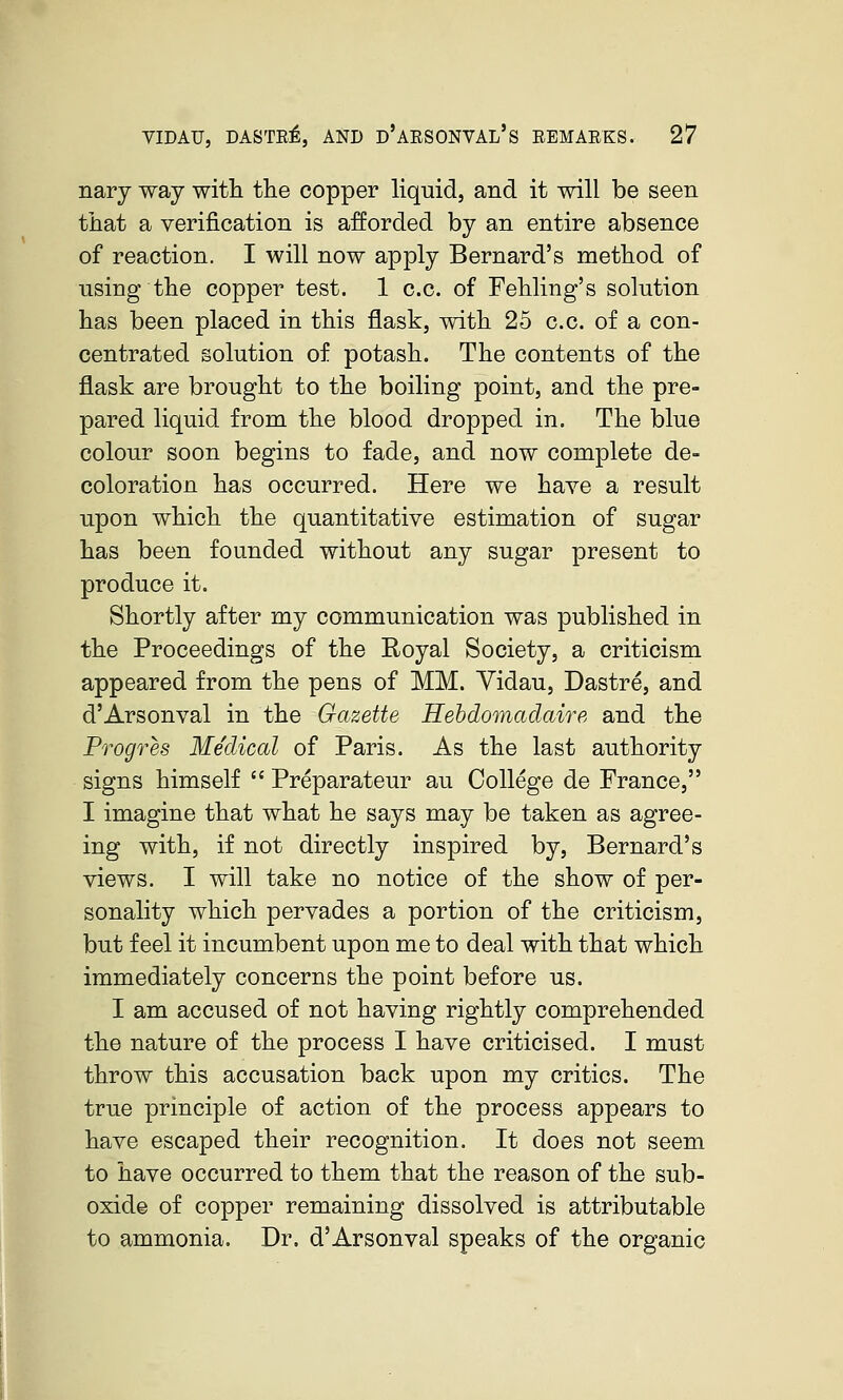 nary way witli the copper liquid, and it will be seen that a verification is afforded by an entire absence of reaction. I will now apply Bernard's method of using the copper test. 1 c.c. of Fehling's solution has been placed in this flask, with 25 c.c. of a con- centrated solution of potash. The contents of the flask are brought to the boiling point, and the pre- pared liquid from the blood dropped in. The blue colour soon begins to fade, and now complete de- coloration has occurred. Here we haye a result upon which the quantitative estimation of sugar has been founded without any sugar present to produce it. Shortly after my communication was published in the Proceedings of the Royal Society, a criticism appeared from the pens of MM. Yidau, Dastre, and d'Arsonval in the Gazette Hebdomadaire and the Progres Medical of Paris. As the last authority signs himself  Preparateur au College de France, I imagine that what he says may be taken as agree- ing with, if not directly inspired by, Bernard's views. I will take no notice of the show of per- sonality which pervades a portion of the criticism, but feel it incumbent upon me to deal with that which immediately concerns the point before us. I am accused of not having rightly comprehended the nature of the process I have criticised. I must throw this accusation back upon my critics. The true principle of action of the process appears to have escaped their recognition. It does not seem to have occurred to them that the reason of the sub- oxide of copper remaining dissolved is attributable to ammonia. Dr. d'Arsonval speaks of the organic