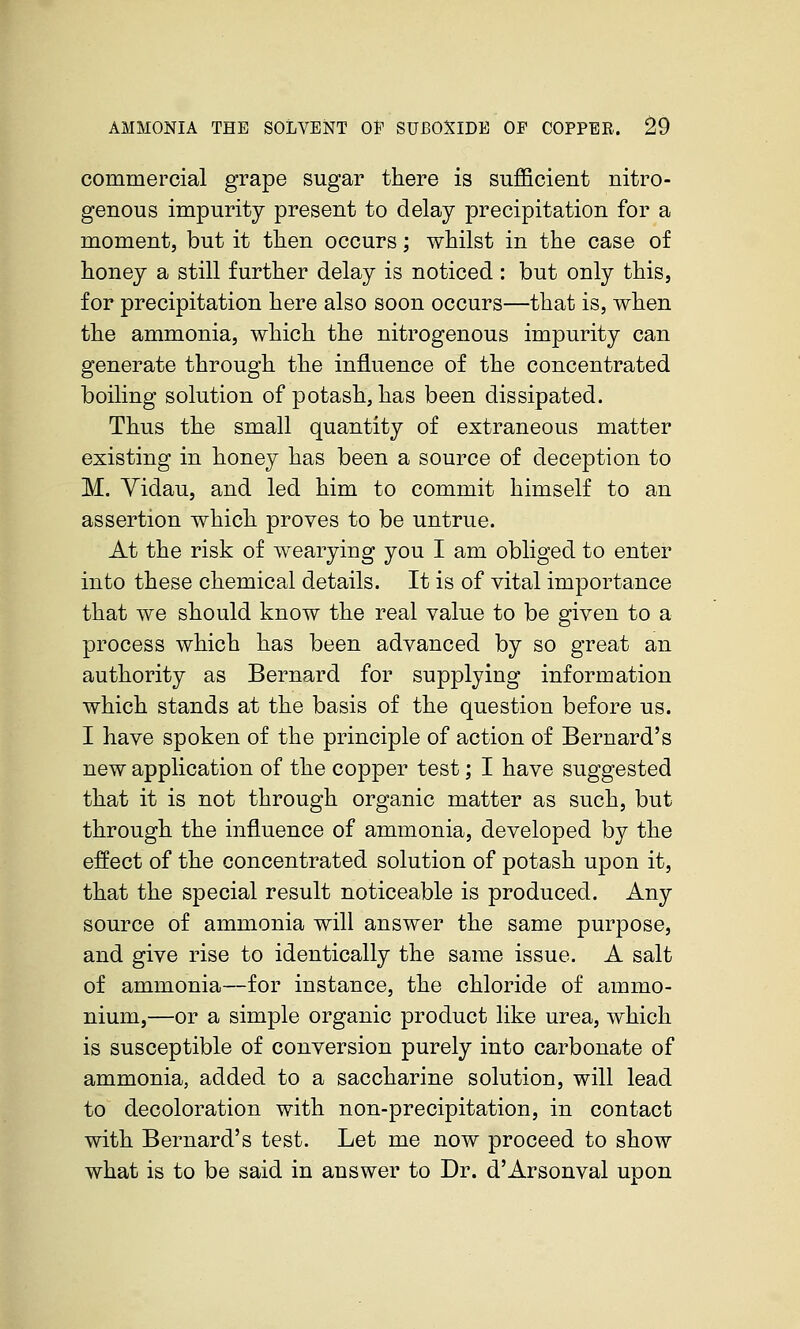 AMMONIA THE SOLVENT OE SUBOXIDE OF COPPER. ^9 commercial grape sugar there is sufficient nitro- genous impurity present to delay precipitation for a moment, but it tlien occurs; whilst in the case of honey a still further delay is noticed : but only this, for precipitation here also soon occurs—that is, when the ammonia, which the nitrogenous impurity can generate through the influence of the concentrated boiling solution of potash, has been dissipated. Thus the small quantity of extraneous matter existing in honey has been a source of deception to M. Yidau, and led him to commit himself to an assertion which proves to be untrue. At the risk of wearying you I am obliged to enter into these chemical details. It is of vital importance that we should know the real value to be given to a process which has been advanced by so great an authority as Bernard for supplying information which stands at the basis of the question before us. I have spoken of the principle of action of Bernard's new application of the copper test; I have suggested that it is not through organic matter as such, but through the influence of ammonia, developed by the effect of the concentrated solution of potash upon it, that the special result noticeable is produced. Any source of ammonia will answer the same purpose, and give rise to identically the same issue. A salt of ammonia—for instance, the chloride of ammo- nium,—or a simple organic product like urea, which is susceptible of conversion purely into carbonate of ammonia, added to a saccharine solution, will lead to decoloration with non-precipitation, in contact with Bernard's test. Let me now proceed to show what is to be said in answer to Dr. d'Arsonval upon