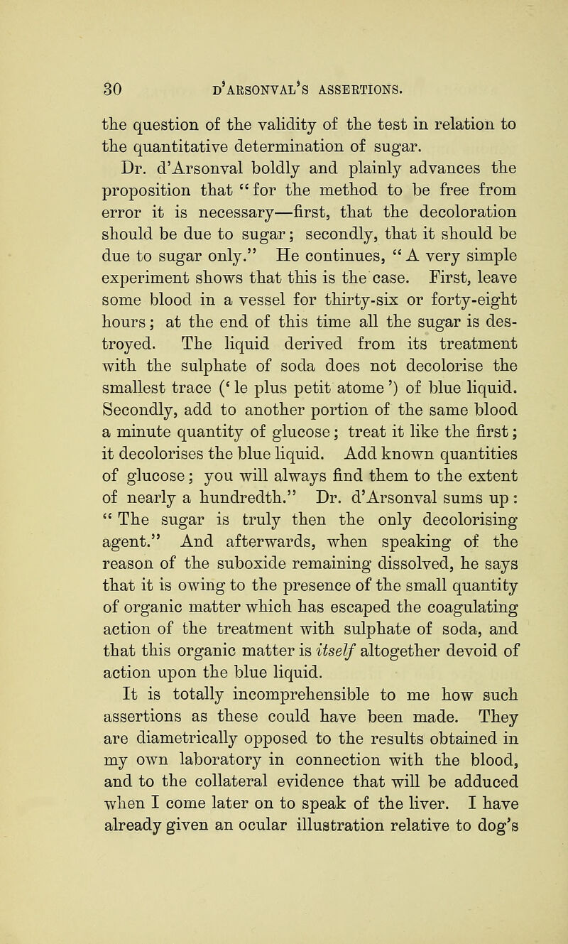 S.r.«^,T-rx.-r*. the question of the validity of the test in relation to the quantitative determination of sugar. Dr. d'Arsonval boldly and plainly advances the proposition that for the method to be free from error it is necessary—first, that the decoloration should be due to sugar; secondly, that it should be due to sugar only. He continues, A very simple experiment shows that this is the case. First, leave some blood in a vessel for thirty-six or forty-eight hours; at the end of this time all the sugar is des- troyed. The liquid derived from its treatment with the sulphate of soda does not decolorise the smallest trace (' le plus petit atome ') of blue liquid. Secondly, add to another portion of the same blood a minute quantity of glucose; treat it like the first; it decolorises the blue liquid. Add known quantities of glucose; you will always find them to the extent of nearly a hundredth. Dr. d'Arsonval sums up :  The sugar is truly then the only decolorising agent. And afterwards, when speaking of the reason of the suboxide remaining dissolved, he says that it is owing to the presence of the small quantity of organic matter which has escaped the coagulating action of the treatment with sulphate of soda, and that this organic matter is itself altogether devoid of action upon the blue liquid. It is totally incomprehensible to me how such assertions as these could have been made. They are diametrically opposed to the results obtained in my own laboratory in connection with the blood, and to the collateral evidence that will be adduced when I come later on to speak of the liver. I have already given an ocular illustration relative to dog's