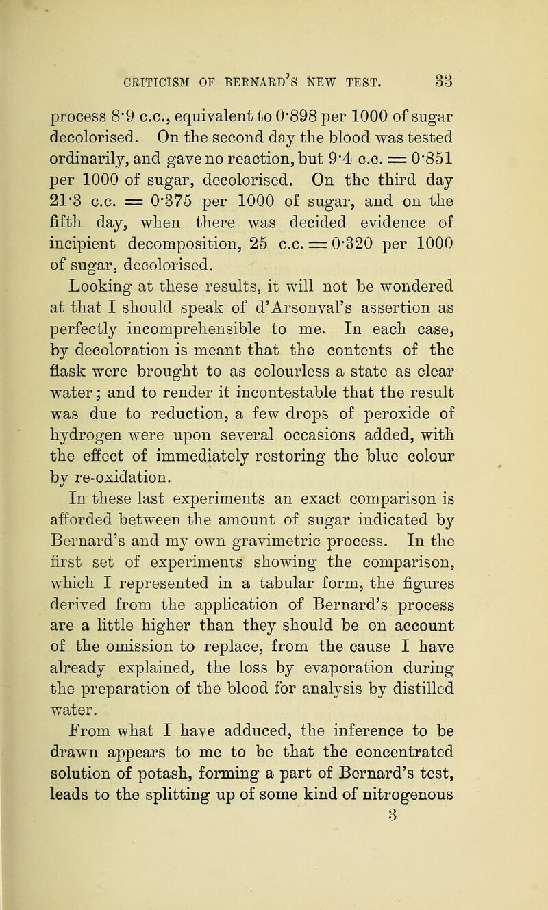 process 8*9 cc, equivalent to 0-898 per 1000 of sugar decolorised. On the second day the blood was tested ordinarily, and gave no reaction, but 9'4 c.c. = 0851 per 1000 of sugar, decolorised. On the third day 21*3 c.c. = 0'375 per 1000 of sugar, and on the fifth day, when there was decided evidence of incipient decomposition, 25 c.c. == 0320 per 1000 of sugar, decolorised. Looking at these results, it will not be wondered at that I should speak of d'Arsonval's assertion as perfectly incomprehensible to me. In each case, by decoloration is meant that the contents of the flask were brought to as colourless a state as clear water; and to render it incontestable that the result was due to reduction, a few drops of peroxide of hydrogen were upon several occasions added, with the effect of immediately restoring the blue colour by re-oxidation. In these last experiments an exact comparison is afforded between the amount of sugar indicated by Bernard's and my own gravimetric process. In the first set of experiments showing the comparison, which I represented in a tabular form, the figures derived from the application of Bernard's process are a little higher than they should be on account of the omission to replace, from the cause I have already explained, the loss by evaporation during the preparation of the blood for analysis by distilled water. From what I have adduced, the inference to be drawn appears to me to be that the concentrated solution of potash, forming a part of Bernard's test, leads to the splitting up of some kind of nitrogenous 3