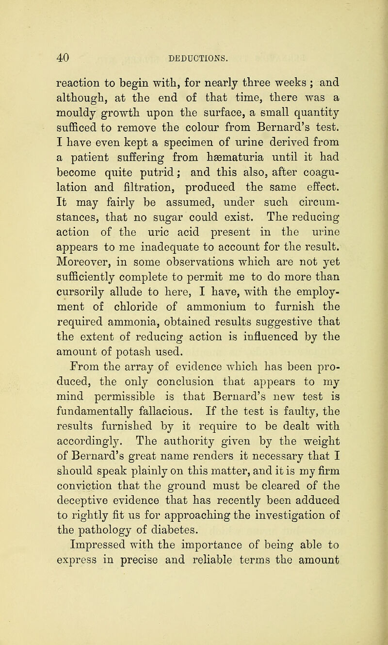 reaction to begin with, for nearly three weeks ; and although, at the end of that time, there was a mouldy growth upon the surface, a small quantity sufficed to remove the colour from Bernard's test. I have even kept a specimen of urine derived from j a patient suffering from hsBmaturia until it had become quite putrid; and this also, after coagu- lation and filtration, produced the same effect. It may fairly be assumed, under such circum- stances, that no sugar could exist. The reducing action of the uric acid present in the urine appears to me inadequate to account for the result. Moreover, in some observations which are not yet sufficiently complete to permit me to do more than cursorily allude to here, I have, with the employ- ment of chloride of ammonium to furnish the required ammonia, obtained results suggestive that the extent of reducing action is influenced by the amount of potash used. From the array of evidence which has been pro- duced, the only conclusion that appears to my mind permissible is that Bernard's new test is fundamentally fallacious. If the test is faulty, the results furnished by it require to be dealt with accordingly. The authority given by the weight of Bernard's great name renders it necessary that I should speak plainly on this matter, and it is my firm conviction that the ground must be cleared of the deceptive evidence that has recently been adduced to rightly fit us for approaching the investigation of the pathology of diabetes. Impressed with the importance of being able to express in precise and reliable terms the amount