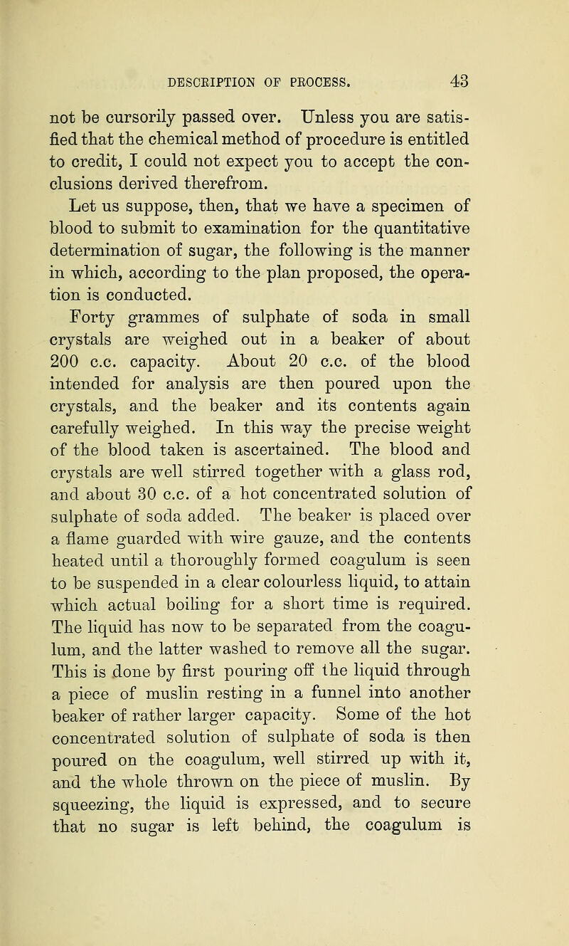 not be cursorily passed over. Unless you are satis- fied that the chemical method of procedure is entitled to credit, I could not expect you to accept the con- clusions derived therefrom. Let us suppose, then, that we have a specimen of blood to submit to examination for the quantitative determination of sugar, the following is the manner in which, according to the plan proposed, the opera- tion is conducted. Forty grammes of sulphate of soda in small crystals are weighed out in a beaker of about 200 c.c. capacity. About 20 c.c. of the blood intended for analysis are then poured upon the crystals, and the beaker and its contents again carefully weighed. In this way the precise weight of the blood taken is ascertained. The blood and crystals are well stirred together with a glass rod, and about 30 c.c. of a hot concentrated solution of sulphate of soda added. The beaker is placed over a flame guarded with wire gauze, and the contents heated until a thoroughly formed coagulum is seen to be suspended in a clear colourless liquid, to attain which actual boiling for a short time is required. The liquid has now to be separated from the coagu- lum, and the latter washed to remove all the sugar. This is done by first pouring off the liquid through a piece of muslin resting in a funnel into another beaker of rather larger capacity. Some of the hot concentrated solution of sulphate of soda is then poured on the coagulum, well stirred up with it, and the whole thrown on the piece of muslin. By squeezing, the liquid is expressed, and to secure that no sugar is left behind, the coagulum is