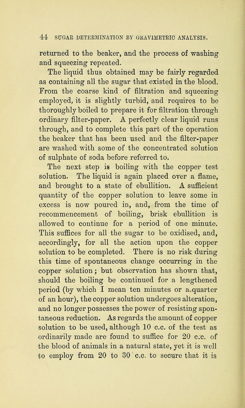 returned to the beaker, and the process of washing and squeezing repeated. The liquid thus obtained may be fairly regarded as containing all the sugar that existed in the blood. From the coarse kind of filtration and squeezing employed, it is slightly turbid, and requires to be thoroughly boiled to prepare it for filtration through ordinary filter-paper. A perfectly clear liquid runs through, and to complete this part of the operation the beaker that has been used and the filter-paper are washed with some of the concentrated solution of sulphate of soda before referred to. The next step is boiling with the copper test solution. The liquid is again placed over a flame, and brought to a state of ebullition. A sufficient quantity of the copper solution to leave some in excess is now poured in, and, from the time of recommencement of boiling, brisk ebullition is allowed to continue for a period of one minute. This suffices for all the sugar to be oxidised, and, accordingly, for all the action upon the copper solution to be completed. There is no risk during this time of spontaneous change occurring in the copper solution; but observation has shown that, should the boiling be continued for a lengthened period (by which I mean ten minutes or a.quarter of an hour), the copper solution undergoes alteration, and no longer possesses the power of resisting spon- taneous reduction. As regards the amount of copper solution to be used, although 10 c.c. of the test as ordinarily made are found to suffice for 20 c.c. of the blood of animals in a natural state, yet it is well to employ from 20 to 30 c.c. to secure that it is