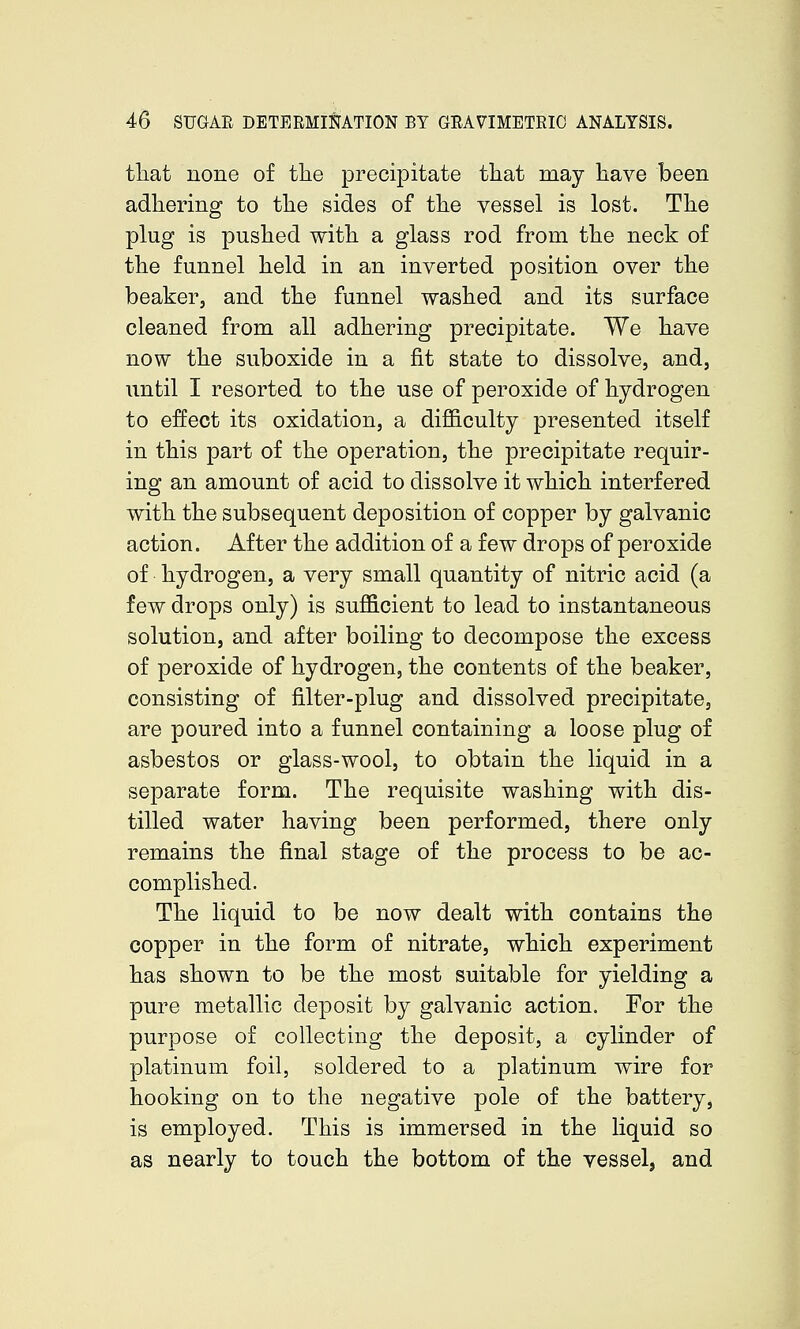 tliat none of the precipitate that may have been adhering to the sides of the vessel is lost. The plug is pushed with a glass rod from the neck of the funnel held in an inverted position over the beaker, and the funnel washed and its surface cleaned from all adhering precipitate. We have now the suboxide in a fit state to dissolve, and, until I resorted to the use of peroxide of hydrogen to effect its oxidation, a difficulty presented itself in this part of the operation, the precipitate requir- ing an amount of acid to dissolve it which interfered with the subsequent deposition of copper by galvanic action. After the addition of a few drops of peroxide of hydrogen, a very small quantity of nitric acid (a few drops only) is sufficient to lead to instantaneous solution, and after boiling to decompose the excess of peroxide of hydrogen, the contents of the beaker, consisting of filter-plug and dissolved precipitate, are poured into a funnel containing a loose plug of asbestos or glass-wool, to obtain the liquid in a separate form. The requisite washing with dis- tilled water having been performed, there only remains the final stage of the process to be ac- complished. The liquid to be now dealt with contains the copper in the form of nitrate, which experiment has shown to be the most suitable for yielding a pure metallic deposit by galvanic action. For the purpose of collecting the deposit, a cylinder of platinum foil, soldered to a platinum wire for hooking on to the negative pole of the battery, is employed. This is immersed in the liquid so as nearly to touch the bottom of the vessel, and