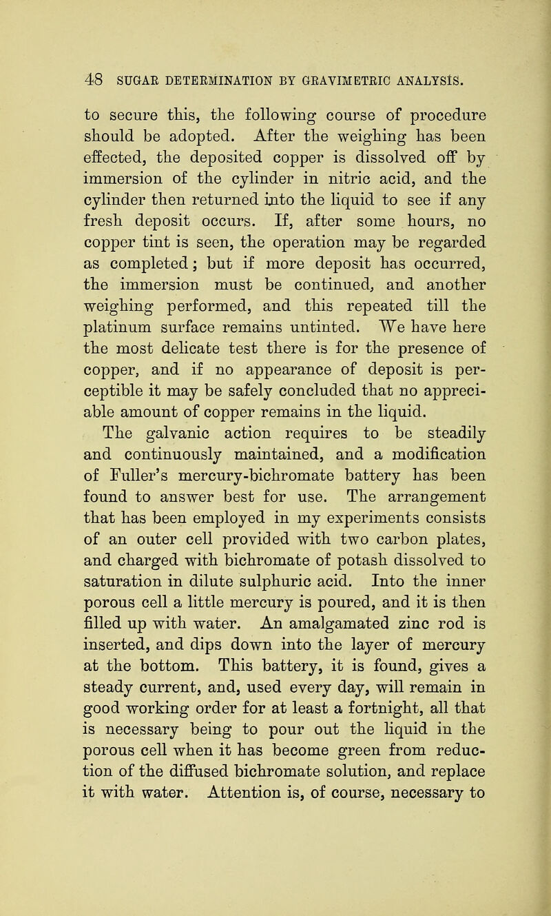to secure this, tlie following course of procedure should be adopted. After the weighing has been effected, the deposited copper is dissolved off by immersion of the cylinder in nitric acid, and the cylinder then returned ijito the liquid to see if any fresh deposit occurs. If, after some hours, no copper tint is seen, the operation may be regarded as completed; but if more deposit has occurred, the immersion must be continued, and another weighing performed, and this repeated till the platinum surface remains untinted. We have here the most delicate test there is for the presence of copper, and if no appearance of deposit is per- ceptible it may be safely concluded that no appreci- able amount of copper remains in the liquid. The galvanic action requires to be steadily and continuously maintained, and a modification of Fuller's mercury-bichromate battery has been found to answer best for use. The arrangement that has been employed in my experiments consists of an outer cell provided with two carbon plates, and charged with bichromate of potash dissolved to saturation in dilute sulphuric acid. Into the inner porous cell a little mercury is poured, and it is then filled up with water. An amalgamated zinc rod is inserted, and dips down into the layer of mercury at the bottom. This battery, it is found, gives a steady current, and, used every day, will remain in good working order for at least a fortnight, all that is necessary being to pour out the liquid in the porous cell when it has become green from reduc- tion of the diffused bichromate solution, and replace it with water. Attention is, of course, necessary to