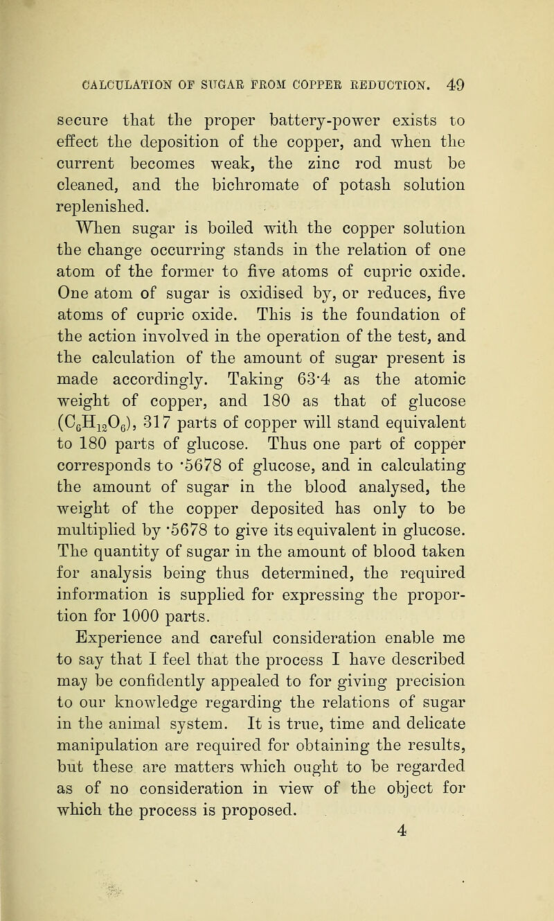 secure that the proper battery-power exists to effect the deposition of the copper, and when the current becomes weak, the zinc rod must be cleaned, and the bichromate of potash solution replenished. When sugar is boiled with the copper solution the change occurring stands in the relation of one atom of the former to five atoms of cupric oxide. One atom of sugar is oxidised by, or reduces, five atoms of cupric oxide. This is the foundation of the action involved in the operation of the test, and the calculation of the amount of sugar present is made accordingly. Taking 63*4 as the atomic weight of copper, and 180 as that of glucose (CgHigOg), 317 parts of copper will stand equivalent to 180 parts of glucose. Thus one part of copper corresponds to *5678 of glucose, and in calculating the amount of sugar in the blood analysed, the weight of the copper deposited has only to be multiplied by 5678 to give its equivalent in glucose. The quantity of sugar in the amount of blood taken for analysis being thus determined, the required information is supplied for expressing the propor- tion for 1000 parts. Experience and careful consideration enable me to say that I feel that the process I have described may be confidently appealed to for giving precision to our knowledge regarding the relations of sugar in the animal system. It is true, time and delicate manipulation are required for obtaining the results, but these are matters which ought to be regarded as of no consideration in view of the object for which the process is proposed. 4