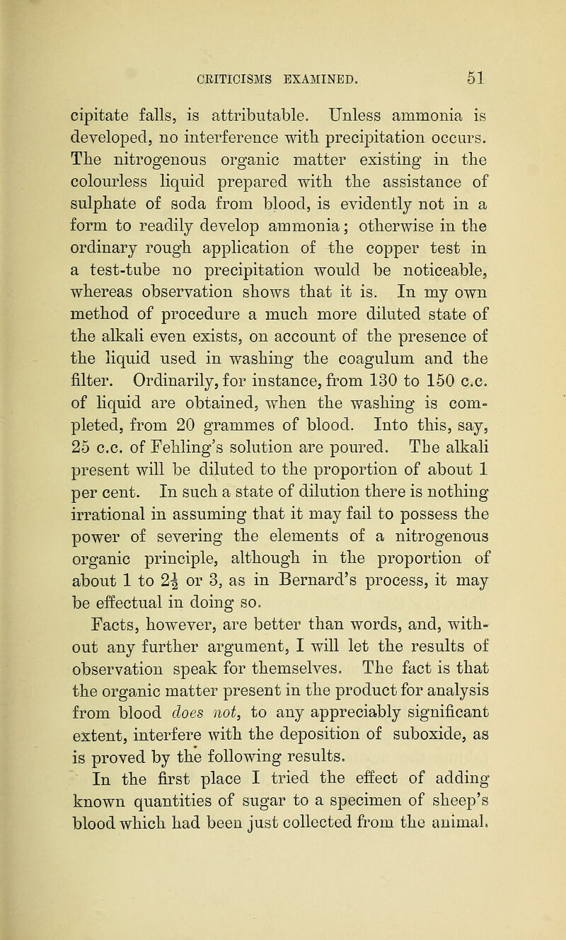 cipitate falls, is attributable. Unless ammonia is developed, no interference with precipitation occurs. The nitrogenous organic matter existing in the colourless liquid prepared with the assistance of sulphate of soda from blood, is evidently not in a form to readily develop ammonia; otherwise in the ordinary rough application of the copper test in a test-tube no precipitation would be noticeabloj whereas observation shows that it is. In my own method of procedure a much more diluted state of the alkali even exists, on account of the presence of the liquid used in washing the coagulum and the filter. Ordinarily, for instance, from 130 to 150 c.c. of liquid are obtained, when the washing is com- pleted, from 20 grammes of blood. Into this, say, 25 c.c. of Fehling's solution are poured. The alkali present will be diluted to the proportion of about 1 per cent. In such a state of dilution there is nothing irrational in assuming that it may fail to possess the power of severing the elements of a nitrogenous organic principle, although in the proportion of about 1 to 2J or 3, as in Bernard's process, it may be effectual in doing so. Facts, however, are better than words, and, with*^ out any further argument, I will let the results of observation speak for themselves. The fact is that the orga^nic matter present in the product for analysis from blood does not, to any appreciably significant extent, interfere with the deposition of suboxide, as is proved by the following results. In the first place I tried the effect of adding known quantities of sugar to a specimen of sheep's blood which had been just collected ft'om the animal.