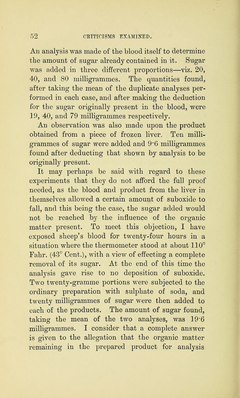 An analysis was made of tlie blood itself to determine tlie amount of sugar already contained in it. Sugar was added in three different proportions—viz. 20, 40, and 80 milligrammes. The quantities found, after taking the mean of the duplicate analyses per- formed in each case, and after making the deduction for the sugar originally present in the blood, were 19, 40, and 79 milligrammes respectively. An observation was also made upon the product obtained from a piece of frozen liver. Ten milli- grammes of sugar were added and 9*6 milligrammes found after deducting that shown by analysis to be originally present. It may perhaps be said with regard to these experiments that they do not afford the full proof needed, as the blood and product from the liver in themselves allowed a certain amount of suboxide to fall, and this being the case, the sugar added would not be reached by the influence of the organic matter present. To meet this objection, I have exposed sheep's blood for twenty-four hours in a situation where the thermometer stood at about 110° Fahr. (43° Cent.), with a view of effecting a complete removal of its sugar. At the end of this time the analysis gave rise to no deposition of suboxide. Two twenty-gramme portions were subjected to the ordinary preparation with sulphate of soda, and twenty milligrammes of sugar were then added to each of the products. The amount of sugar found, taking the mean of the two analyses, was 19*6 milligrammes. I consider that a complete answer is given to the allegation that the organic matter remaining in the prepared product for analysis