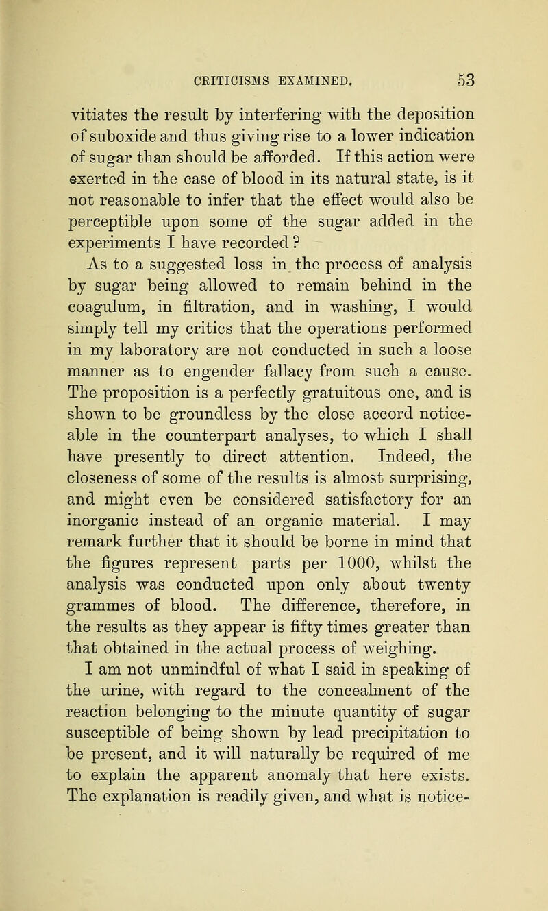 vitiates the result by interfering with the deposition of suboxide and thus giving rise to a lower indication of sugar than should be afforded. If this action were exerted in the case of blood in its natural state, is it not reasonable to infer that the effect would also be perceptible upon some of the sugar added in the experiments I have recorded ? As to a suggested loss in the process of analysis by sugar being allowed to remain behind in the coagulum, in filtration, and in washing, I would simply tell my critics that the operations performed in my laboratory are not conducted in such a loose manner as to engender fallacy from such a cause. The proposition is a perfectly gratuitous one, and is shown to be groundless by the close accord notice- able in the counterpart analyses, to which I shall have presently to direct attention. Indeed, the closeness of some of the results is almost surprising, and might even be considered satisfactory for an inorganic instead of an organic material. I may remark further that it should be borne in mind that the figures represent parts per 1000, whilst the analysis was conducted upon only about twenty grammes of blood. The difference, therefore, in the results as they appear is fifty times greater than that obtained in the actual process of weighing. I am not unmindful of what I said in speaking of the urine, with regard to the concealment of the reaction belonging to the minute quantity of sugar susceptible of being shown by lead precipitation to be present, and it will naturally be required of me to explain the apparent anomaly that here exists. The explanation is readily given, and what is notice-