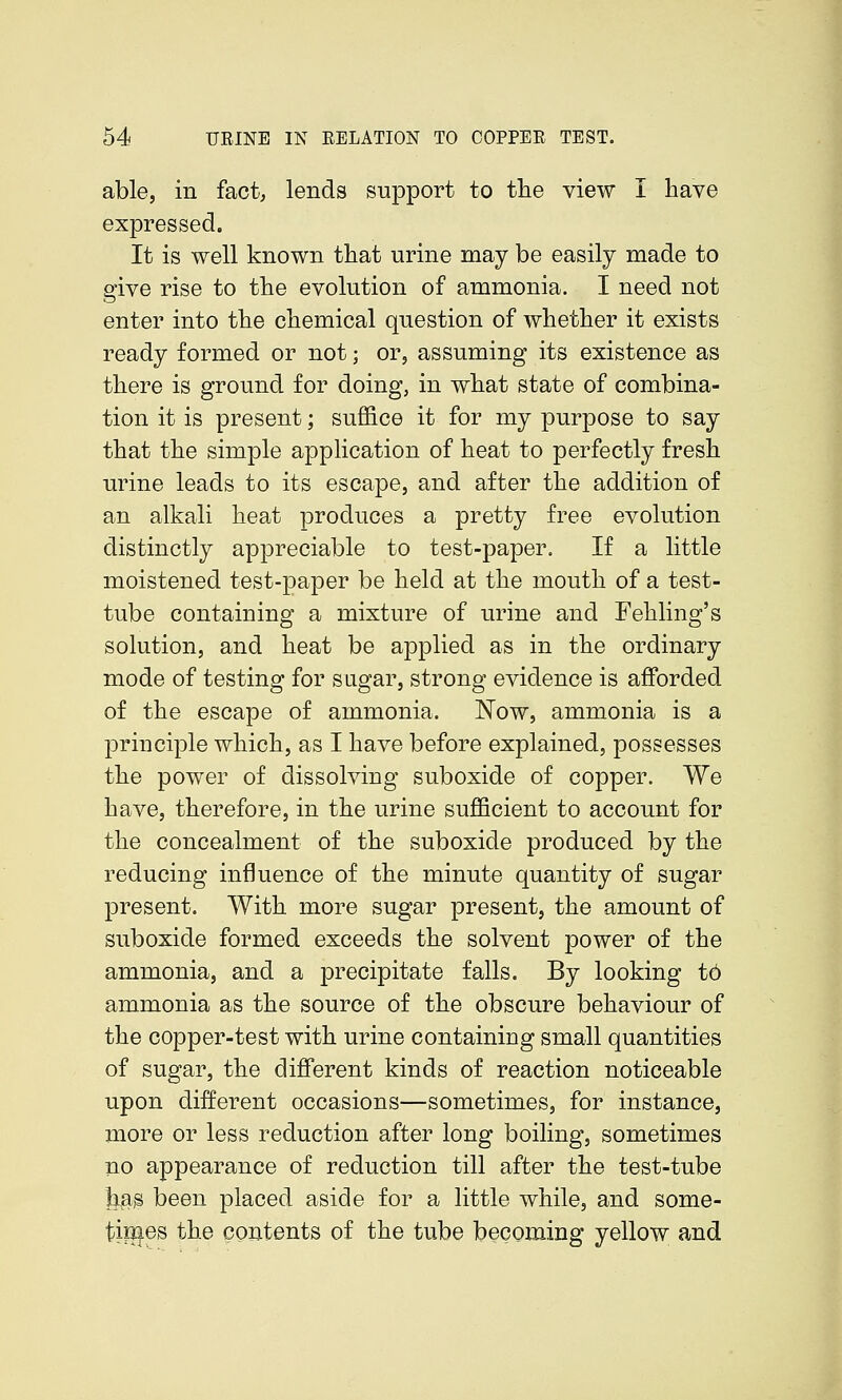 able, in fact; lends support to tlie view I have expressed. It is well known that urine may be easily made to give rise to the evolution of ammonia. I need not enter into the chemical question of whether it exists ready formed or not; or, assuming its existence as there is ground for doing, in what state of combina- tion it is present; suffice it for my purpose to say that the simple application of heat to perfectly fresh urine leads to its escape, and after the addition of an alkali heat produces a pretty free evolution distinctly appreciable to test-paper. If a little moistened test-paper be held at the mouth of a test- tube containing a mixture of urine and Fehling's solution, and heat be applied as in the ordinary mode of testing for sugar, strong evidence is afforded of the escape of ammonia. Now, ammonia is a principle which, as I have before explained, possesses the power of dissolving suboxide of copper. We have, therefore, in the urine sufficient to account for the concealment of the suboxide produced by the reducing influence of the minute quantity of sugar present. With more sugar present, the amount of suboxide formed exceeds the solvent power of the ammonia, and a precipitate falls. By looking t6 ammonia as the source of the obscure behaviour of the copper-test with urine containing small quantities of sugar, the different kinds of reaction noticeable upon different occasions—sometimes, for instance, more or less reduction after long boiling, sometimes no appearance of reduction till after the test-tube lias been placed aside for a little while, and some- tiiJies the contents of the tube becoming yellow and