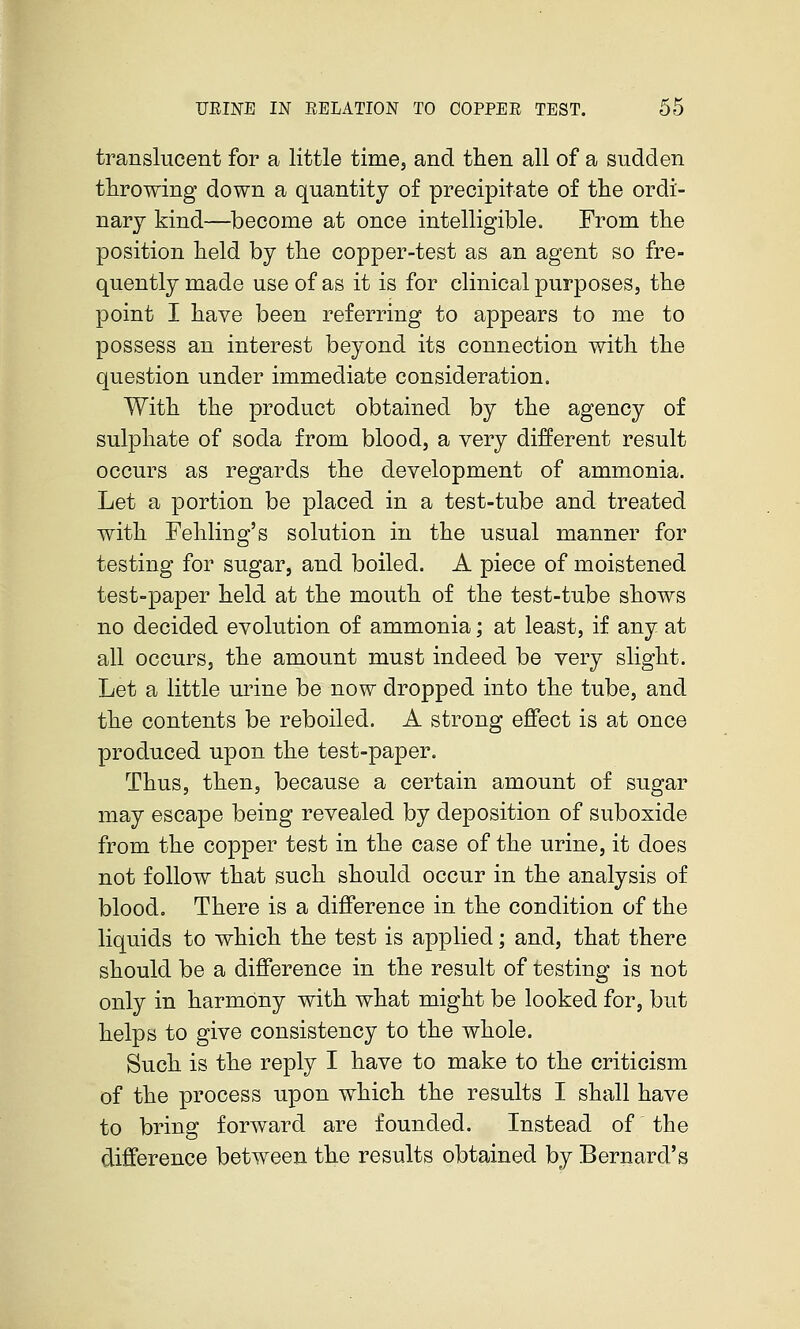 translucent for a little timej and then all of a sudden throwing down a quantity of precipitate of the ordi- nary kind—become at once intelligible. From the position held by the copper-test as an agent so fre- quently made use of as it is for clinical purposes, the point I have been referring to appears to me to possess an interest beyond its connection with the question under immediate consideration. With the product obtained by the agency of sulphate of soda from blood, a very different result occurs as regards the development of ammonia. Let a portion be placed in a test-tube and treated with Fehling's solution in the usual manner for testing for sugar, and boiled. A piece of moistened test-paper held at the mouth of the test-tube shows no decided evolution of ammonia; at least, if any at all occurs, the amount must indeed be very slight. Let a little urine be now dropped into the tube, and the contents be reboiled. A strong effect is at once produced upon the test-paper. Thus, then, because a certain amount of sugar may escape being revealed by deposition of suboxide from the copper test in the case of the urine, it does not follow that such should occur in the analysis of blood. There is a difference in the condition of the liquids to which the test is applied; and, that there should be a difference in the result of testing is not only in harmony with what might be looked for, but helps to give consistency to the whole. Such is the reply I have to make to the criticism of the process upon which the results I shall have to bring forward are founded. Instead of the difference between the results obtained by Bernard's