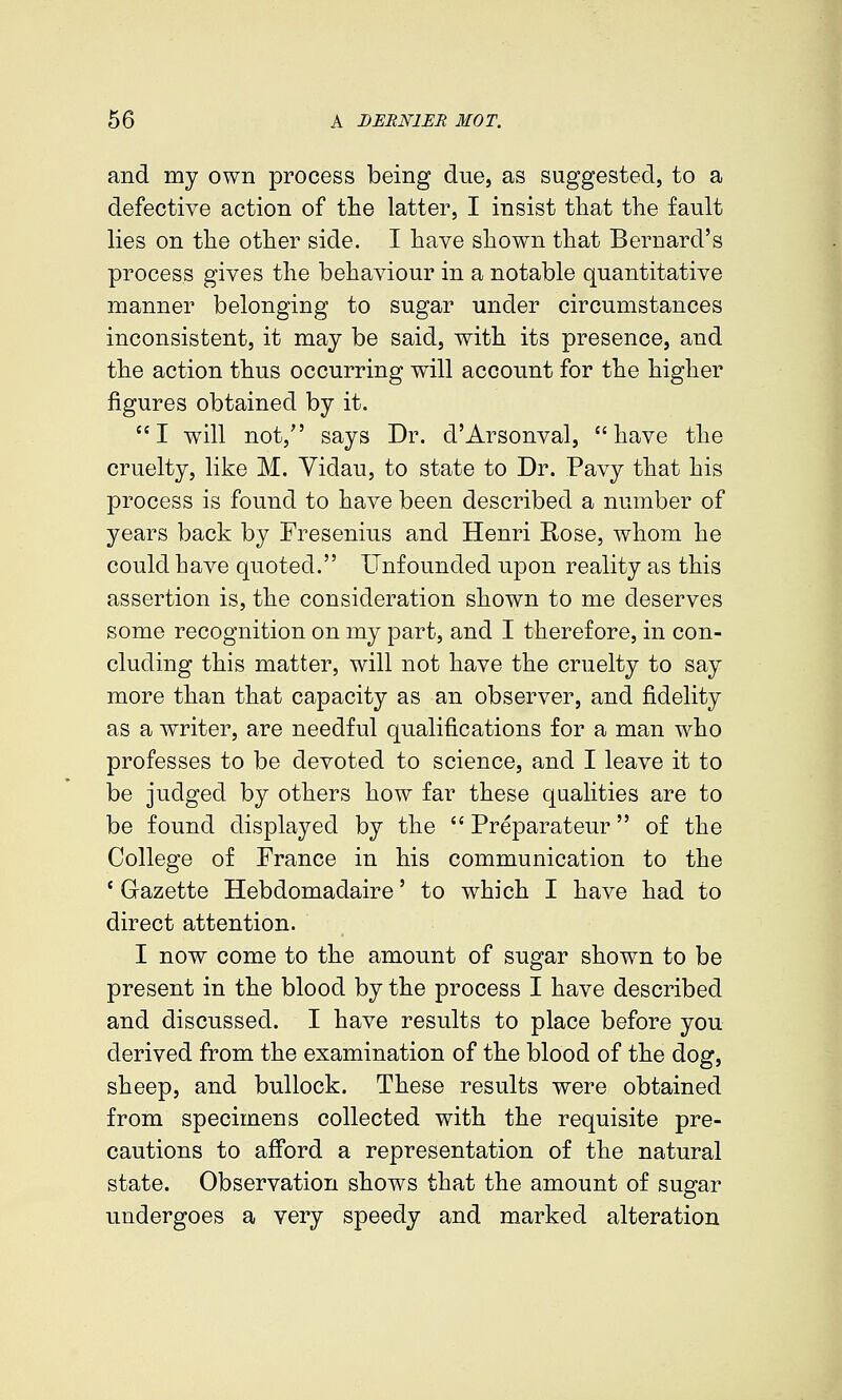 and my own process being due, as suggested, to a defective action of the latter, I insist that the fault lies on the other side. I have shown that Bernard's process gives the behaviour in a notable quantitative manner belonging to sugar under circumstances inconsistent, it may be said, with its presence, and the action thus occurring will account for the higher figures obtained by it. I will not, says Dr. d'Arsonval, have the cruelty, like M. Yidau, to state to Dr. Pavy that his process is found to have been described a number of years back by Fresenius and Henri Rose, whom he could have quoted. Unfounded upon reality as this assertion is, the consideration shown to me deserves some recognition on my part, and I therefore, in con- cluding this matter, will not have the cruelty to say more than that capacity as an observer, and fidelity as a writer, are needful qualifications for a man who professes to be devoted to science, and I leave it to be judged by others how far these qualities are to be found displayed by the  Preparateur of the College of France in his communication to the ' Gazette Hebdomadaire' to which I have had to direct attention. I now come to the amount of sugar shown to be present in the blood by the process I have described and discussed. I have results to place before you derived from the examination of the blood of the dog, sheep, and bullock. These results were obtained from specimens collected with the requisite pre- cautions to aff'ord a representation of the natural state. Observation shows that the amount of sugar undergoes a very speedy and marked alteration