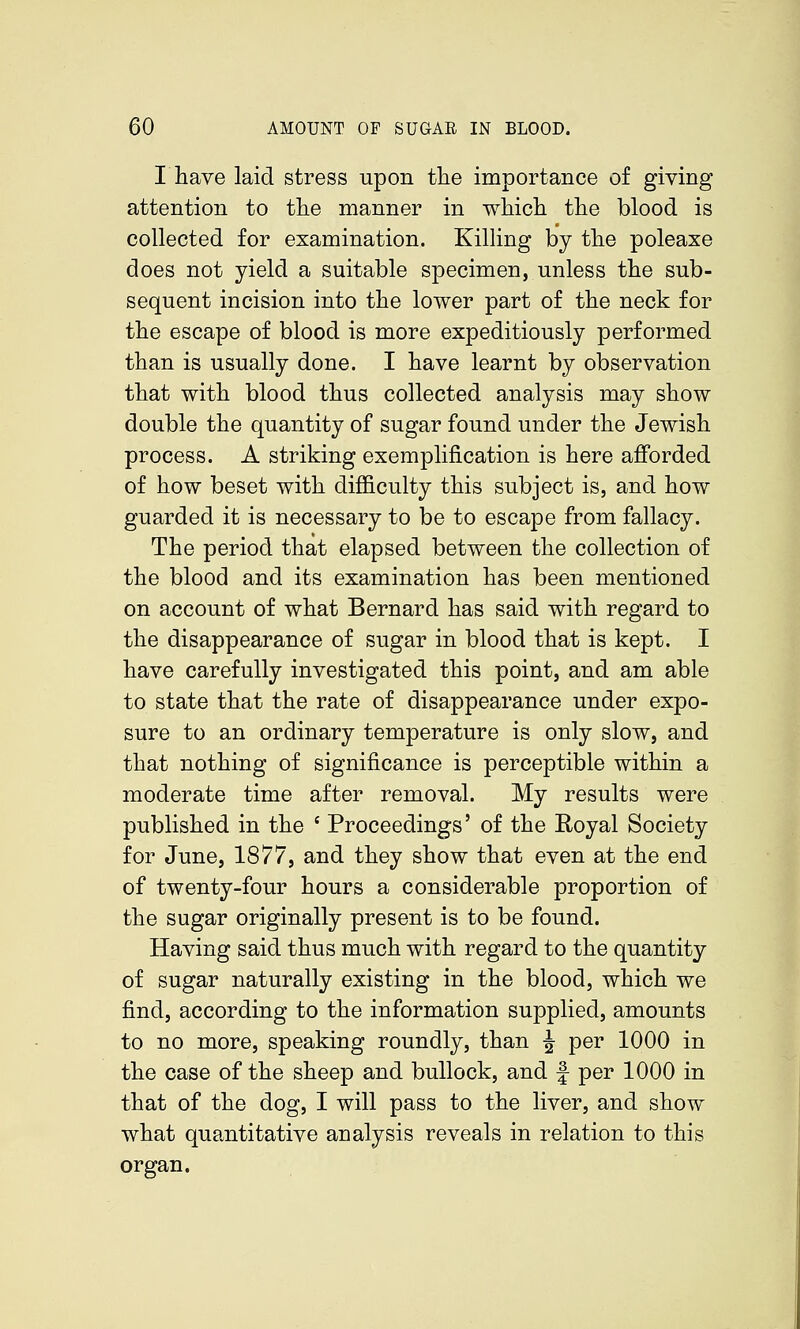 I have laid stress upon tlie importance of giving attention to the manner in whicli the blood is collected for examination. Killing by the poleaxe does not yield a suitable specimen, unless the sub- sequent incision into the lower part of the neck for the escape of blood is more expeditiously performed than is usually done. I have learnt by observation that with blood thus collected analysis may show double the quantity of sugar found under the Jewish process. A striking exemplification is here afi'orded of how beset with difficulty this subject is, and how guarded it is necessary to be to escape from fallacy. The period that elapsed between the collection of the blood and its examination has been mentioned on account of what Bernard has said with regard to the disappearance of sugar in blood that is kept. I have carefully investigated this point, and am able to state that the rate of disappearance under expo- sure to an ordinary temperature is only slow, and that nothing of significance is perceptible within a moderate time after removal. My results were published in the ' Proceedings' of the Eoyal Society for June, 1877, and they show that even at the end of twenty-four hours a considerable proportion of the sugar originally present is to be found. Having said thus much with regard to the quantity of sugar naturally existing in the blood, which we find, according to the information supplied, amounts to no more, speaking roundly, than J per 1000 in the case of the sheep and bullock, and f per 1000 in that of the dog, I will pass to the liver, and show what quantitative analysis reveals in relation to this organ.