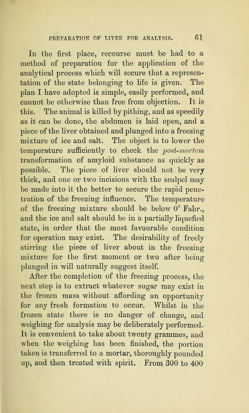 In the first place, recourse must be had. to a method of preparation for the application of the analytical process which will secure that a represen- tation of the state belonging to life is given. The plan I have adopted is simple, easily performed, and cannot be otherwise than free from objection. It is this. The animal is killed by pithing, and as speedily as it can be done, the abdomen is laid open, and a piece of the liver obtained and plunged into a freezing mixture of ice and salt. The object is to lower the temperature sufficiently to check the ijost-mortem transformation of amyloid substance as quickly as possible. The piece of liver should not be very thick, and one or two incisions with the scalpel may be made into it the better to secure the rapid pene- tration of the freezing influence. The temperature of the freezing mixture should be below 0° Fahr., and the ice and salt should be in a partially liquefied state, in order that the most favourable condition for operation may exist. The desirability of freely stirring the piece of liver about in the freezing mixture for the first moment or two after being plunged in will naturally suggest itself. After the completion of the freezing process, the next step is to extract whatever sugar may exist in the frozen mass without affording an opportunity for any fresh formation to occur. Whilst in the frozen state there is no danger of change, and weighing for analysis may be deliberately performed. It is convenient to take about twenty grammes, and when the weighing has been finished, the portion taken is transferred to a mortar, thoroughly pounded up, and then treated with spirit. From 300 to 400