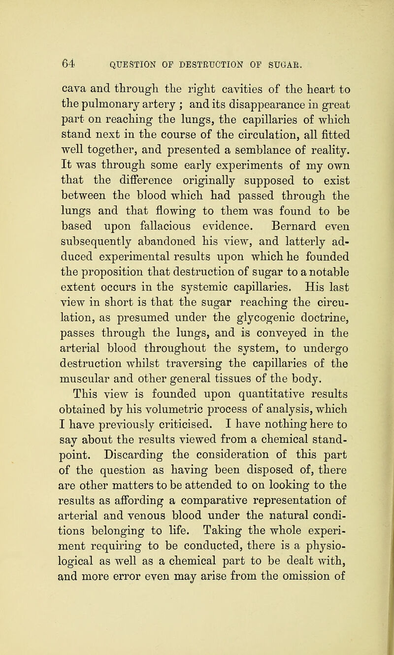 cava and througli the riglit cavities of the heart to the pulmonary artery ; and its disappearance in great part on reaching the lungs, the capillaries of which stand next in the course of the circulation, all fitted well together, and presented a semblance of reality. It was through some early experiments of my own that the difference originally supposed to exist between the blood which had passed through the lungs and that flowing to them was found to be based upon fallacious evidence. Bernard even subsequently abandoned his view, and latterly ad- duced experimental results upon which he founded the proposition that destruction of sugar to a notable extent occurs in the systemic capillaries. His last view in short is that the sugar reaching the circu- lation, as presumed under the glycogenic doctrine, passes through the lungs, and is conveyed in the arterial blood throughout the system, to undergo destruction whilst traversing the capillaries of the muscular and other general tissues of the body. This view is founded upon quantitative results obtained by his volumetric process of analysis, which I have previously criticised. I have nothing here to say about the results viewed from a chemical stand- point. Discarding the consideration of this part of the question as having been disposed of, there are other matters to be attended to on looking to the results as affording a comparative representation of arterial and venous blood under the natural condi- tions belonging to life. Taking the whole experi- ment requiring to be conducted, there is a physio- logical as well as a chemical part to be dealt with, and more error even may arise from the omission of