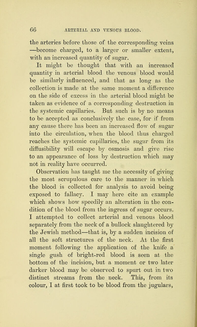 the arteries before those of the corresponding veins —become charged, to a larger or smaller extent, with an increased quantity of sugar. It might be thought that with an increased quantity in arterial blood the venous blood would be similarly influenced, and that as long as the collection is made at the same moment a difference on the side of excess in the arterial blood might be taken as evidence of a corresponding destruction in the systemic capillaries. But such is by no means to be accepted as conclusively the case, for if from any cause there has been an increased flow of sugar into the circulation, when the blood thus charged reaches the systemic capillaries, the sugar from its diffusibility will escape by osmosis and give rise to an appearance of loss by destruction which may not in reality have occurred. Observation has taught me the necessity of giving the most scrupulous care to the manner in which the blood is collected for analysis to avoid being exposed to fallacy, I may here cite an example which shows how speedily an alteration in the con- dition of the blood from the ingress of sugar occurs. I attempted to collect arterial and venous blood separately from the neck of a bullock slaughtered by the Jewish method—that is, by a sudden incision of all the soft structures of the neck. At the first moment following the application of the knife a single gush of bright-red blood is seen at the bottom of the incision, but a moment or two later darker blood may be observed to spurt out in two distinct streams from the neck. Thi^, from its colour, I at first took to be blood from the jugularss